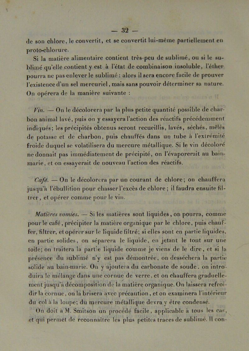de son chlore, le convertit, et se convertit lui-même partiellement en proto-chlorure. Si la matière alimentaire contient très-peu de sublimé, ou si le su- blimé qu’elle contient y est à l’état de combinaison insoluble, l’éther pourra ne pas enlever le sublimé : alors il sera encore facile de prouver l’existence d’un sel mercuriel, mais sans pouvoir déterminer sa nature. On opérera de la manière suivante : Vin. — On le décolorera par la plus petite quantité possible de char- bon animal lavé, puis on y essayera l’action des réactifs précédemment indiqués; les précipités obtenus seront recueillis, lavés, séchés, mêlés de potasse et de charbon, puis chauffés dans un tube à l’extrémité froide duquel se volatilisera du mercure métallique. Si le vin décoloré ne donnait pas immédiatement de précipité, on l’évaporerait au bain- marie, et on essayerait de nouveau l’action des réactifs. Café. —On le décolorera par un courant de chlore; on chauffera jusqu’à l’ébullition pour chasser l’excès de chlore; il faudra ensuite fil- trer , et opérer comme pour le vin. Matières vomies. — Si les matières sont liquides, on pourra, comme pour le café, précipiter la matière organique par le chlore, puis chauf- fer, filtrer, et opérer sur le liquide filtré; si elles sont en partie liquides, en partie solides, on séparera le liquide, en jetant le tout sur une toile; on traitera la partie liquide comme je viens de le dire, et si la présence du sublimé n’y est pas démontrée, on desséchera la partie solide au bain-marie. On y ajoutera du carbonate de soude, on intro- duira le mélange dans une cornue de verre, et on chauffera graduelle- ment jusqu’à décomposition de la matière organique. On laissera refroi- dir la cornue, on la brisera avec précaution , et on examinera l’intérieur du col à la loupe; du mercure métallique devra y être condensé. On doit à M. Smitson un procédé facile, applicable à tous les cas, et qui permet de reconnaître les plus petites traces de sublimé, il eon-
