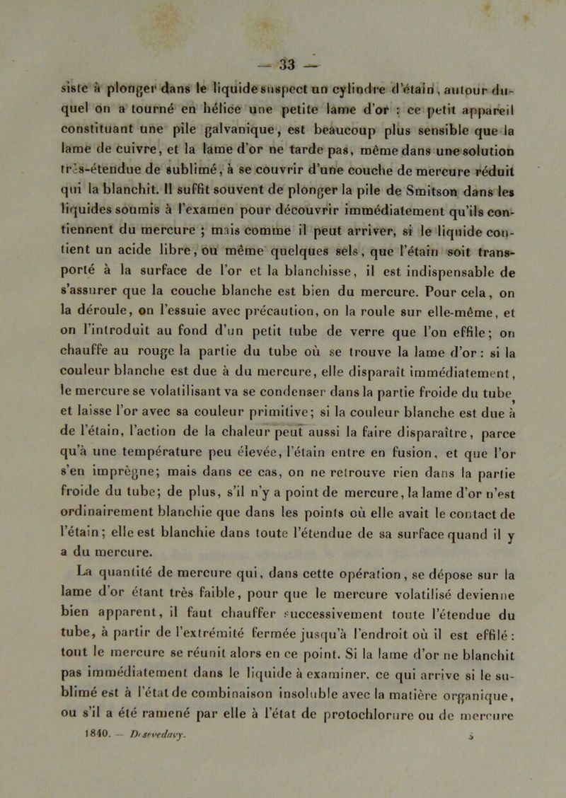 sistc à plonger dans le liquide suspect un cylindre d’étain , autour du- quel on a tourné en hélice une petite lame d’or : ce petit appareil constituant une pile galvanique, est beaucoup plus sensible que la lame de cuivre, et la lame d’or ne tarde pas, même dans une solution trôs-étendue de sublimé, à se couvrir d’une couche de mercure réduit qui la blanchit. 11 suffit souvent de plonger la pile de Smitson dans les liquides soumis à l’examen pour découvrir immédiatement qu’ils con- tiennent du mercure ; mais comme il peut arriver, si le liquide con- tient un acide libre, ou même quelques sels, que l’étain soit trans- porté à la surface de l’or et la blanchisse, il est indispensable de s’assurer que la couche blanche est bien du mercure. Pour cela, on la déroule, on l’essuie avec précaution, on la roule sur elle-même, et on l’introduit au fond d’un petit tube de verre que l’on effile; on chauffe au rouge la partie du tube où se trouve la lame d’or: si la couleur blanche est due à du mercure, elle disparaît immédiatement, le mercure se volatilisant va se condenser dans la partie froide du tube et laisse l’or avec sa couleur primitive; si la couleur blanche est due à de l’étain, l’action de la chaleur peut aussi la faire disparaître, parce qu’à une température peu élevée, l’étain entre en fusion, et que l’or s’en imprègne; mais dans ce cas, on ne retrouve rien dans la partie froide du tube; de plus, s’il n’y a point de mercure, la lame d’or n’est ordinairement blanchie que dans les points où elle avait le contact de l’étain ; elle est blanchie dans toute l’étendue de sa surface quand il y a du mercure. La quantité de mercure qui, dans cette opération, se dépose sur la lame d or étant très faible, pour que le mercure volatilisé devienne bien apparent, il faut chauffer successivement toute l’étendue du tube, à partir de l’extrémité fermée jusqu’à l’endroit où il est effilé: tout le mercure se réunit alors en ce point. Si la lame d’or ne blanchit pas immédiatement dans le liquide à examiner, ce qui arrive si le su- blimé est à l’état de combinaison insoluble avec la matière organique, ou s’il a été ramené par elle à l’état de protochlorure ou de mercure 1840. Di-tevedavy. $