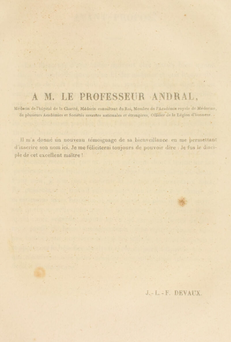 A M. LE PROFESSEUR ANDRAL, \ Médecin de l’bôpital de la Charité, Médecin consultant du Roi, Membre de l’Académie ropfi d Médtw. de plusieurs Académies et Sociétés savantes nationales et étrangères, Officier d<* la Légion d’honneur . Il iu a donné un nouveau témoignage de sa bienveillance en me jjermettarU d'inscrire son nom ici. 3e me féliciterai toujours de pouvoi» dire Je fus le dt$< pie de cet excellent maître !