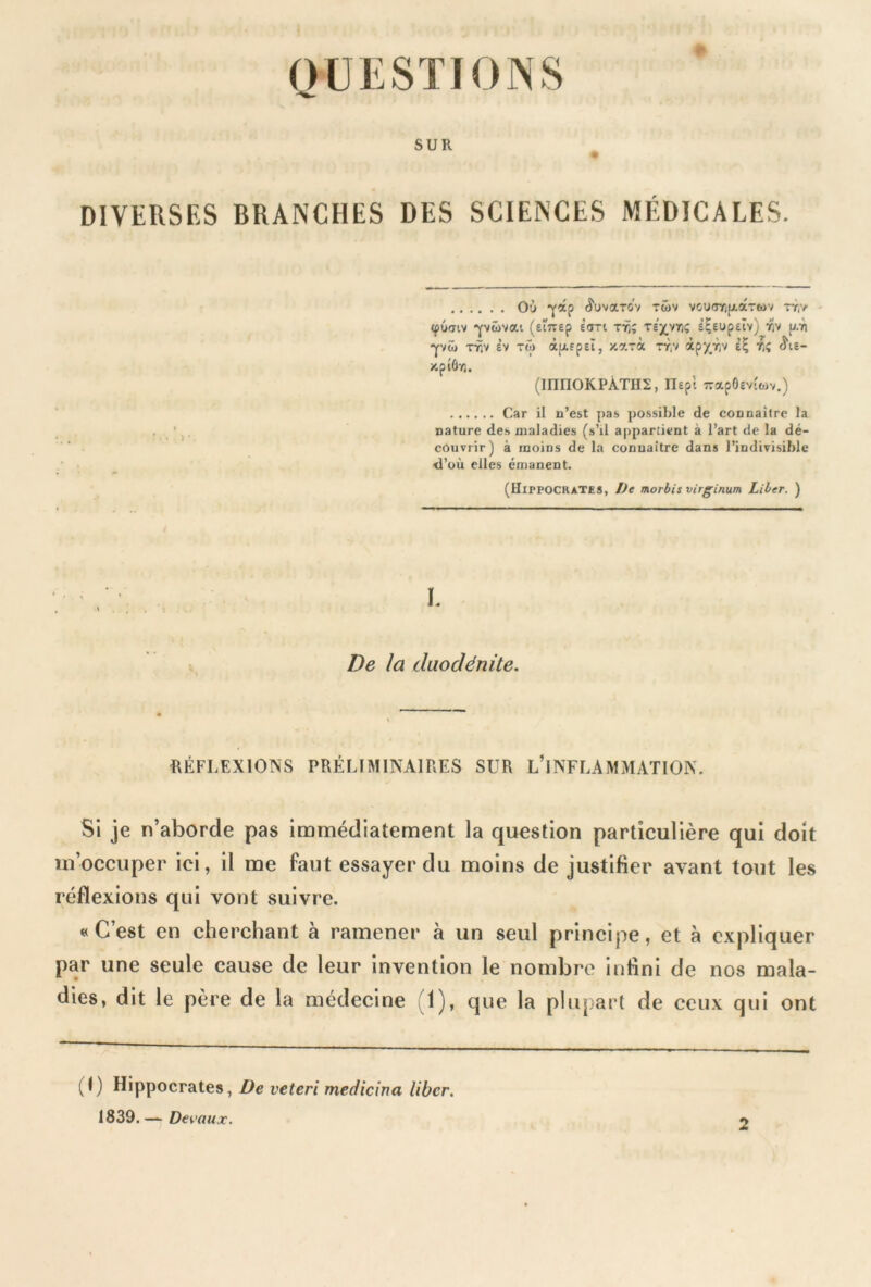 QUESTIONS SUR DIVERSES BRANCHES DES SCIENCES MÉDICALES. Où ^ap Æuvardv rwv voudYifjtocrwv rr(> <pù<nv •yvüvat (etîTEp Ioti tt]; te^vyi; s^EUpEiv) viv p.-n pii tfy Èv TÔ> àfxsptï, y.xrà rr,v àpy^v Èîj rî <5\s- XpîÔTj. (mnOKPÀTHS, nepi rapôeviwv.) Car il n’est pas possible de connaître la nature des maladies (s’il appartient à l’art de la dé- couvrir) à moins de la connaître dans l’indivisible <I’où elles émanent. (HippockaTES, De morbis virginum Liber. ) De la duodénite. RÉFLEXIONS PRÉLIMINAIRES SUR L’INFLAMMATION. Si je n’aborde pas immédiatement la question particulière qui doit m’occuper ici, il me faut essayer du moins de justifier avant tout les réflexions qui vont suivre. «C’est en cherchant à ramener à un seul principe, et à expliquer par une seule cause de leur invention le nombre infini de nos mala- dies, dit le père de la médecine 1), que la plupart de ceux qui ont (C Hippocrates, De veteri medicina liber. 1839. — Devaux. 2