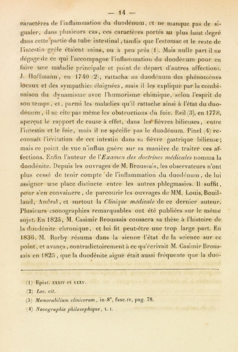 caractères de l'inflammation du duodénum, et ne manque pas de si- gnaler, dans plusieurs cas, ces caractères portés an plus haut degré dans cette partie du tube intestinal, tandis que l’estomac et le reste de l’intestin grêle étaient sains, ou à peu près 1 . Mais nulle part il ne dégage de ce qui l’accompagne l’inflammation du duodénum pour en taire une maladie principale et point de départ d’autres affections. -I. Hoffmann, en 1740 (2), rattacha au duodénum des phénomènes locaux et des sympathies éloignées, mais il les explique par la combi- naison du dynamisme avec l’humorisme chimique, selon l’esprit de son temps, et, parmi les maladies qu’il rattache ainsi à l’état du duo- dénum , il ne cite pas même les obstructions du foie. Reil (3), en 1778, aperçut le rapport de cause à effet, dans les fièvres bilieuses, entre l’intestin et le foie, mais il ne spécifie pas le duodénum. Pinel (4) re* connaît l’irritation de cet intestin dans sa fièvre gastrique bilieuse; mais ce point de vue n’influa guère sur sa manière de traiter ces af- fections. Enfin l’auteur de Y Examen des doctrines médicales nomma la duodénite. Depuis les ouvrages de M. Broussais, les observateurs n’ont plus cessé de tenir compte de l’inflammation du duodénum, de lui assigner une place distincte entre les autres pblegmasies. 11 suffit, pour s’en convaincre, de parcourir les ouvrages de MM. Louis, Bouil- laud, Andral, et surtout la Clinique médicale de ce dernier auteur. Plusieurs monographies remarquables ont été publiées sur le même sujet. En 1825, M. Casimir Broussais consacra sa thèse «à l’histoire de la duodénite chronique, et lui fit peut-être une trop large part. En 1836, M. Barby résuma dans la sienne l’état de la science sur ce point, et avança, contradictoirement à ce qu’écrivait M. Casimir Brous- sais en 1825 , que la duodénite aiguë était aussi fréquente que la duo- (1) Epist. xxxiv et xxxv. (2) Loc. cit. (3) Mcmorabilium clinicorum, in-8°, fasc.iv, pag. 78. (4) Nosographie philosophique, t. 1.