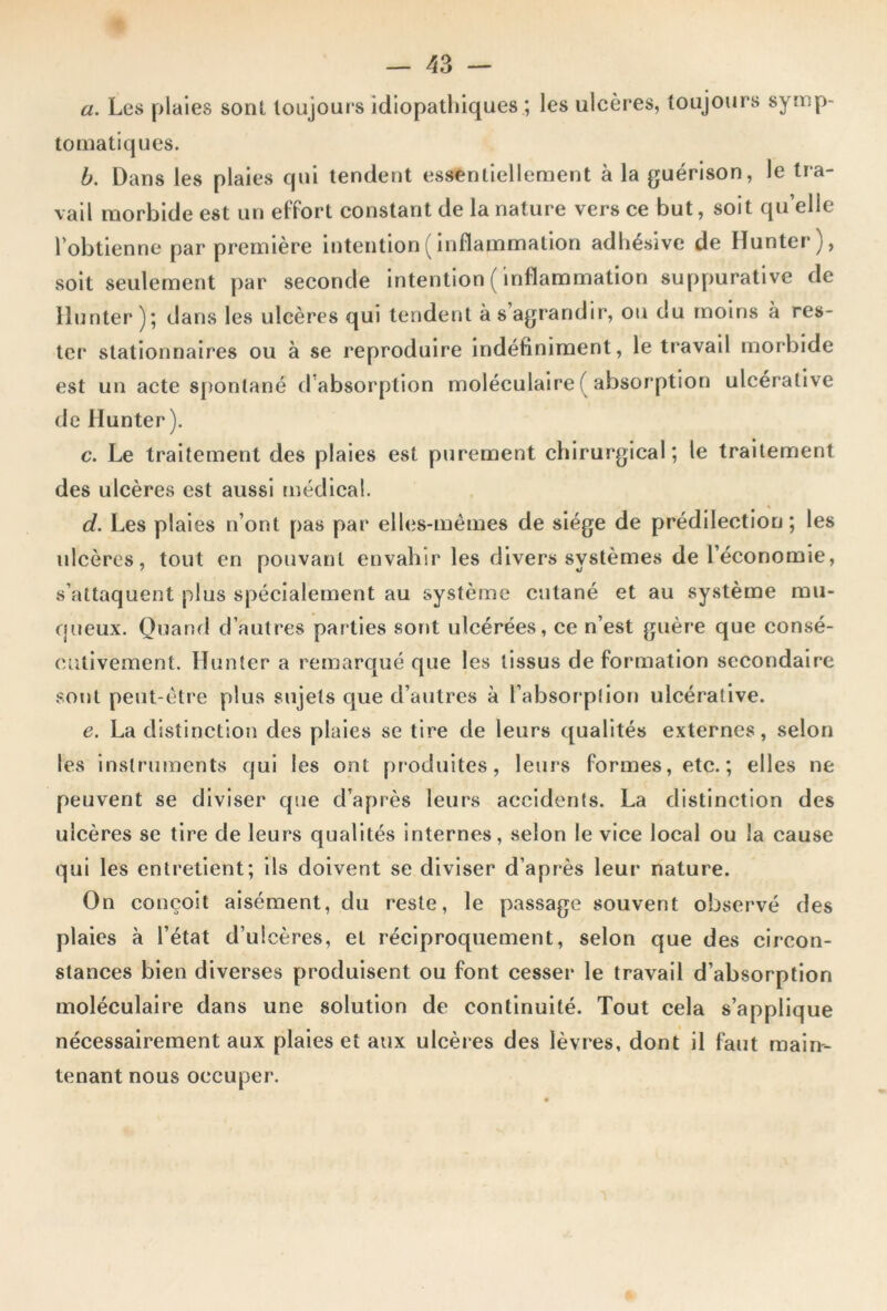 a. Les plaies sont toujours idiopathiques ; les ulcères, toujours symp- tomatiques. b. Dans les plaies qui tendent essentiellement à la guérison, le tra- vail morbide est un effort constant de la nature vers ce but, soit quelle l’obtienne par première intention ( inflammation adhésive de Iïunter), soit seulement par seconde intention ( inflammation suppurative de Hunter ); dans les ulcères qui tendent à s’agrandir, ou du moins à res- ter stationnaires ou à se reproduire indéfiniment, le travail morbide est un acte spontané d’absorption moléculaire ( absorption ulcéralive de Hunter). c. Le traitement des plaies est purement chirurgical; le traitement des ulcères est aussi médical. d. Les plaies n’ont pas par elles-mêmes de siège de prédilection; les ulcères, tout en pouvant envahir les divers systèmes de l’économie, s’attaquent plus spécialement au système cutané et au système mu- queux. Quand d’autres parties sont ulcérées, ce n’est guère que consé- cutivement. Hunter a remarqué que les tissus de formation secondaire sont peut-être plus sujets que d’autres à l’absorption ulcérative. e. La distinction des plaies se tire de leurs qualités externes, selon les instruments qui les ont produites, leurs formes, etc. ; elles ne peuvent se diviser que d’après leurs accidents. La distinction des ulcères se tire de leurs qualités internes, selon le vice local ou la cause qui les entretient; ils doivent se diviser d’après leur nature. On conçoit aisément, du reste, le passage souvent observé des plaies à l’état d’ulcères, et réciproquement, selon que des circon- stances bien diverses produisent ou font cesser le travail d’absorption moléculaire dans une solution de continuité. Tout cela s’applique nécessairement aux plaies et aux ulcères des lèvres, dont il faut main- tenant nous occuper.