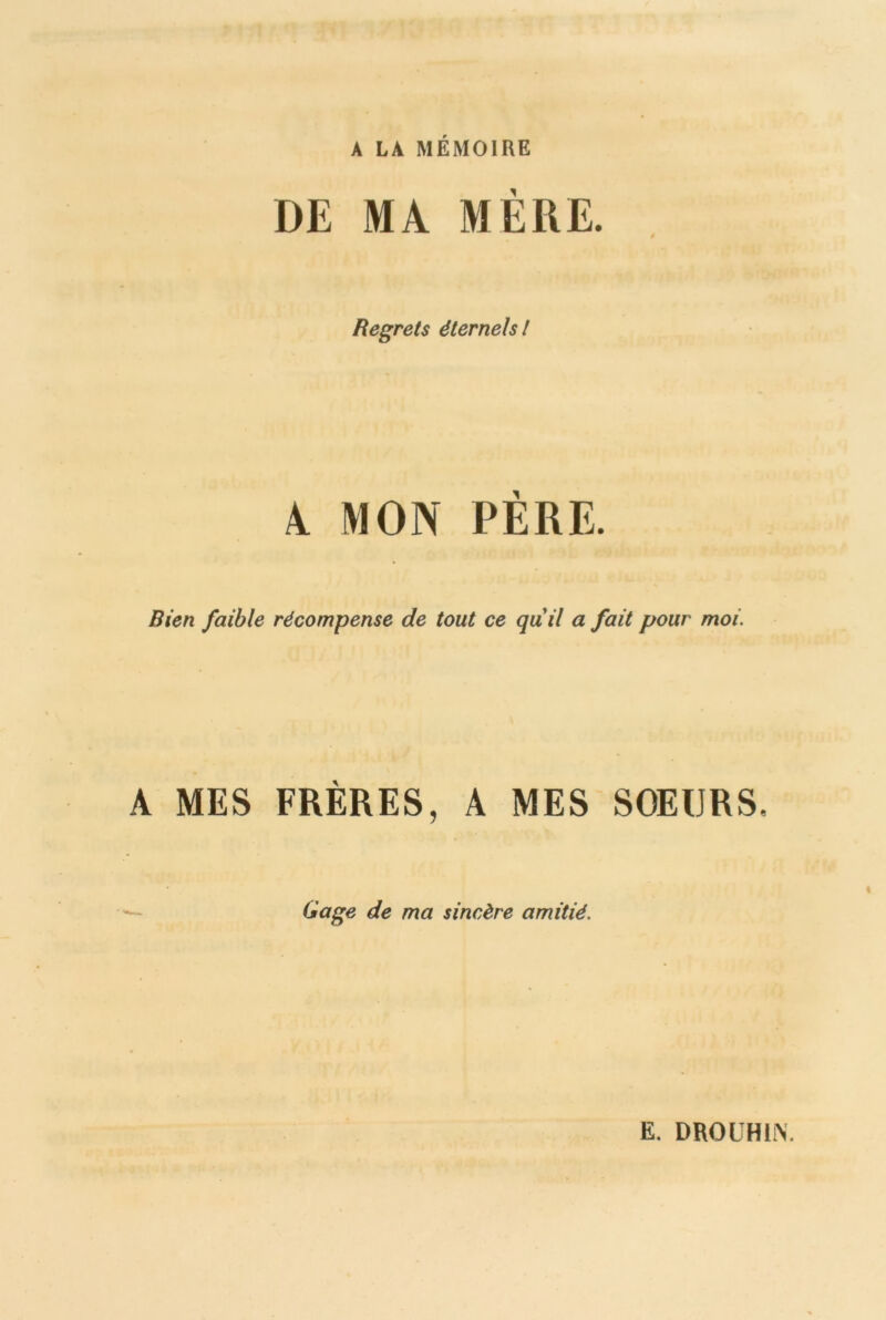 A LA MÉMOIRE DE MA MÈRE. Regrets éternels l A MON PÈRE. Rien faible récompense de tout ce quil a fait pour moi. A MES FRÈRES, A MES SOEURS, Gage de ma sincère amitié. E. DROUHLY