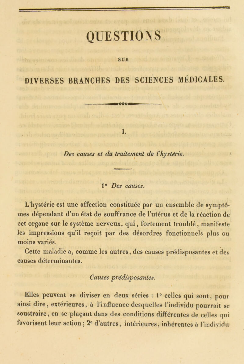 QUESTIONS SUR DIVERSES BRANCHES DES SCIENCES MÉDICALES. I. Des causes et du traitement de lhystérie 1° Des causes. L’hystérie est une affection constituée par un ensemble de symptô- mes dépendant d’un état de souffrance de l’utérus et de la réaction de cet organe sur le système nerveux, qui, fortement troublé, manifeste les impressions qu’il reçoit par des désordres fonctionnels plus ou moins variés. Cette maladie a, comme les autres, des causes prédisposantes et des causes déterminantes. Causes prédisposantes. Elles peuvent se diviser en deux séries : 1° celles qui sont, pour ainsi dire, extérieures, à l’influence desquelles l’individu pourrait se soustraire, en se plaçant dans des conditions différentes de celles qui favorisent leur action ; 2° d’autres, intérieures, inhérentes à l’individu