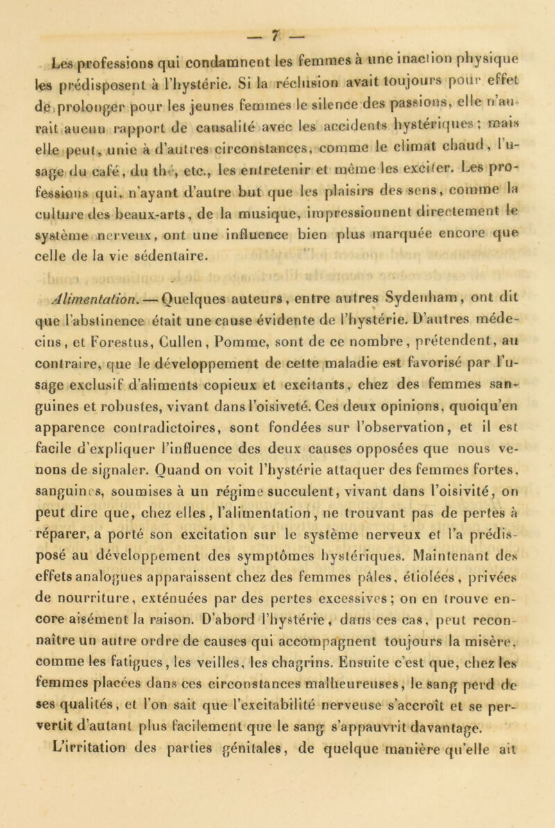 Les professions qui condamnent les femmes à une inaction physique les prédisposent à l’hystérie» Si la réclusion avait toujours pour effet de prolonger pour les jeunes femmes le silence des passions, elle n au rait aucun rapport de causalité avec les accidents hystériques, mais elle peut, unie à d’autres circonstances, comme le climat chaud, I li- sage du café, du th , etc., les entretenir et même les exciter. Les pro- fessions qui, n’ayant d’autre but que les plaisirs des sens, comme la culture des beaux-arts, de la musique, impressionnent directement le système nerveux, ont une influence bien plus marquée encore que celle de la vie sédentaire. Alimentation. — Quelques auteurs, entre autres Sydenham, ont dit que l’abstinence était une cause évidente de l’hystérie. D’autres méde- cins, et Forestus, Cullen, Pomme, sont de ce nombre, prétendent, au contraire, que le développement de cette maladie est favorisé par l’u- sage exclusif d’aliments copieux et excitants, chez des femmes san- guines et robustes, vivant dans l’oisiveté. Ces deux opinions, quoiqu’en apparence contradictoires, sont fondées sur l’observation, et il est facile d’expliquer l’influence des deux causes opposées que nous ve- nons de signaler. Quand on voit l’hystérie attaquer des femmes fortes, sanguim s, soumises à un régime succulent, vivant dans l’oisivité, on peut dire que, chez elles, l’alimentation, ne trouvant pas de pertes à réparer, a porté son excitation sur le système nerveux et l’a prédis- posé au développement des symptômes hystériques. Maintenant des effets analogues apparaissent chez des femmes pâles, étiolées, privées de nourriture, exténuées par des pertes excessives; on en trouve en- core aisément la raison. D’abord l’hystérie, dans ces cas, peut recon- naître un autre ordre de causes qui accompagnent toujours la misère, comme les fatigues, les veilles, les chagrins. Ensuite c’est que, chez les femmes placées dans ces circonstances malheureuses, le sang perd de ses qualités, et l’on sait que l’excitabilité nerveuse s’accroît et se per- vertit d’autant plus facilement que le sang s’appauvrit davantage. L’irritation des parties génitales, de quelque manière quelle ait