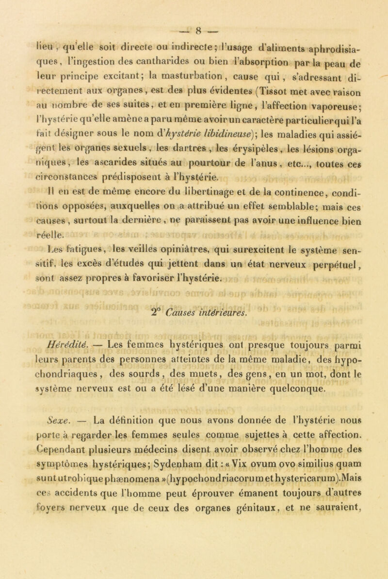 lieu y qu’elle soit directe ou indirecte; l’usage d'aliments aphrodisia- ques, l’ingestion des cantharides ou bien l’absorption parla peau de leur principe excitant; la masturbation, cause qui, s’adressant di- rectement aux organes, est des plus évidentes (Tissot met avec raison au nombre de ses suites, et en première ligne, l’affection vaporeuse; l’hystérie quelle amène a paru même avoir un caractère particulierqui l’a fait désigner sous le nom à'hystérie libidineuse); les maladies qui assiè- gent les organes sexuels, les dartres , les érysipèles, les lésions orga- niques, les ascarides situés au pourtour de l’anus, etc..., toutes ces circonstances prédisposent à l’hystérie. Il en est de même encore du libertinage et de la continence, condi- tions opposées, auxquelles on a attribué un effet semblable; mais ces causes , surtout la dernière , ne paraissent pas avoir une influence bien réelle. Les fatigues, les veilles opiniâtres, qui surexcitent le système sen- sitif, les excès d’études qui jettent dans un état nerveux perpétuel, sont assez propres à favoriser l’hystérie. 2° Causes intérieures. Hérédité. — Les femmes hystériques ont presque toujours parmi leurs parents des personnes atteintes de la même maladie, des hypo- chondriaques , des sourds , des muets, des gens, en un mot, dont le système nerveux est ou a été lésé d’une manière quelconque. Sexe. — La définition que nous avons donnée de l’hystérie nous porte à regarder les femmes seules comme sujettes à cette affection. Cependant plusieurs médecins disent avoir observé chez l’homme des symptômes hystériques; Sydenham dit :« Vix ovum ovo similius quam suntutrobiquephænomena »(hypochondriacorumethystericarum).Mais ces accidents que l'homme peut éprouver émanent toujours d’autres loyers nerveux que de ceux des organes génitaux, et ne sauraient,