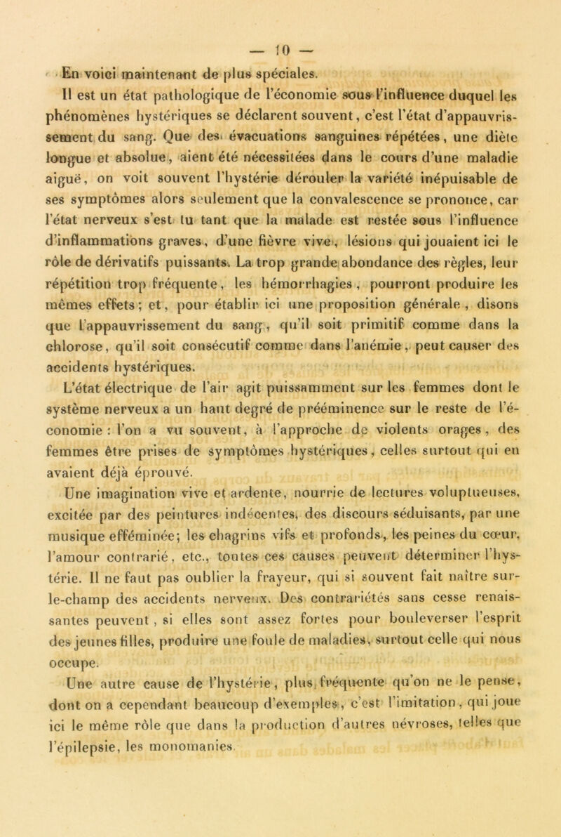 En voici maintenant de plus spéciales. Il est un état pathologique de l’économie sous l’influence duquel les phénomènes hystériques se déclarent souvent, c’est l’état d’appauvris- sement du sang. Que des. évacuations sanguines répétées, une diète longue et absolue, aient été nécessitées dans le cours d’une maladie aiguë, on voit souvent l’hystérie dérouler la variété inépuisable de ses symptômes alors seulement que la convalescence se prononce, car l’état nerveux s’est tu tant que la malade est restée sous l’influence d’inflammations graves, d’une fièvre vive, lésions qui jouaient ici le rôle de dérivatifs puissants. La trop grande abondance des règles, leur répétition trop fréquente, les hémorrhagies, pourront produire les mêmes effets; et, pour établir ici une proposition générale, disons que [appauvrissement du sang, qu’il soit primitif comme dans la chlorose, qu’il soit consécutif comme dans l’anémie, peut causer des accidents hystériques. L’état électrique de l’air agit puissamment sur les femmes dont le système nerveux a un haut degré de prééminence sur le reste de l’é- conomie : l’on a vu souvent, à S’approche de violents orages, des femmes être prises de symptômes hystériques, celles surtout qui en avaient déjà éprouvé. Une imagination vive et ardente, nourrie de lectures voluptueuses, excitée par des peintures indéoentes, des discours séduisants, par une musique efféminée; les chagrins vifs et profonds, les peines du cœur, l’amour contrarié, etc., toutes ces causes peuvent déterminer l’hys- térie. 11 ne faut pas oublier la frayeur, qui si souvent fait naître sur- le-champ des accidents nerveux. Des contrariétés sans cesse renais- santes peuvent , si elles sont assez fortes pour bouleverser 1 esprit des jeunes filles, produire une foule de maladies, surtout celle qui nous occupe; Une autre cause de l’hystérie, plus fréquente qu on ne le pense, dont on a cependant beaucoup d’exemples, c’est l’imitation, qui joue ici le même rôle que dans la production d’autres névroses, telles que l’épilepsie, les monomanies.