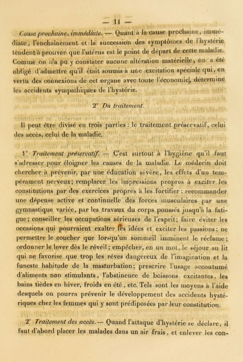 Cause prochaine, immédiate. — Quant à Ja cause prochaine , immé- diate , l’enchaînement et la succession des symptômes de i hystérie tendent à prouver que l’utérus est le point de départ de cette maladie. Comme on n’a pu y constater aucune altération matérielle, on a été obligé d’admettre qu’il était soumis à une excitation spéciale qui, en vertu des connexions de cet organe avec toute l’économie), détermine les accidents sympathiques de l’hystérie. 2° Du traitement. 11 peut être divisé en trois parties : le traitement préservatif, celui des accès, celui de la maladie, 1° Traitement préservatif. — C’est surtout à l’hygiène qu’il faut s’adresser pour éloigner les causes de la maladie. Le médecin doit chercher à prévenir, par une éducation sévère, les effets d’un tem- pérament nerveux; remplacer les impressions propres à exciter les constitutions par des exercices propres à les fortifier ; recommander une dépense active et continuelle des forces musculaires par une gymnastique variée, par les travaux du corps poussés jusqu’à la fati- gue; conseiller les occupations sérieuses de l’esprit; faire éviter les occasions qui pourraient exalter les idées et exciter les passions; ne permettre le coucher que lorsqu’un sommeil imminent le réclame; ordonner le lever dès le réveil ; empêcher, en un mot, le séjour au lit qui ne favorise que trop les rêves dangereux de l’imagination et la funeste habitude de la masturbation; prescrire l'usage accoutumé d’aliments non stimulants, l’abstinence de boissons excitantes, les bains tièdes en hiver, froids en été , etc. Tels sont les moyens à l’aide desquels on pourra prévenir le développement des accidents hysté- riques chez les femmes qui y sont prédiposées par leur constitution. 2 Traitement des accès.— Quand 1 attaque d hystene se déclare, il faut d abord placer les malades dans un air frais, et enlever les con-