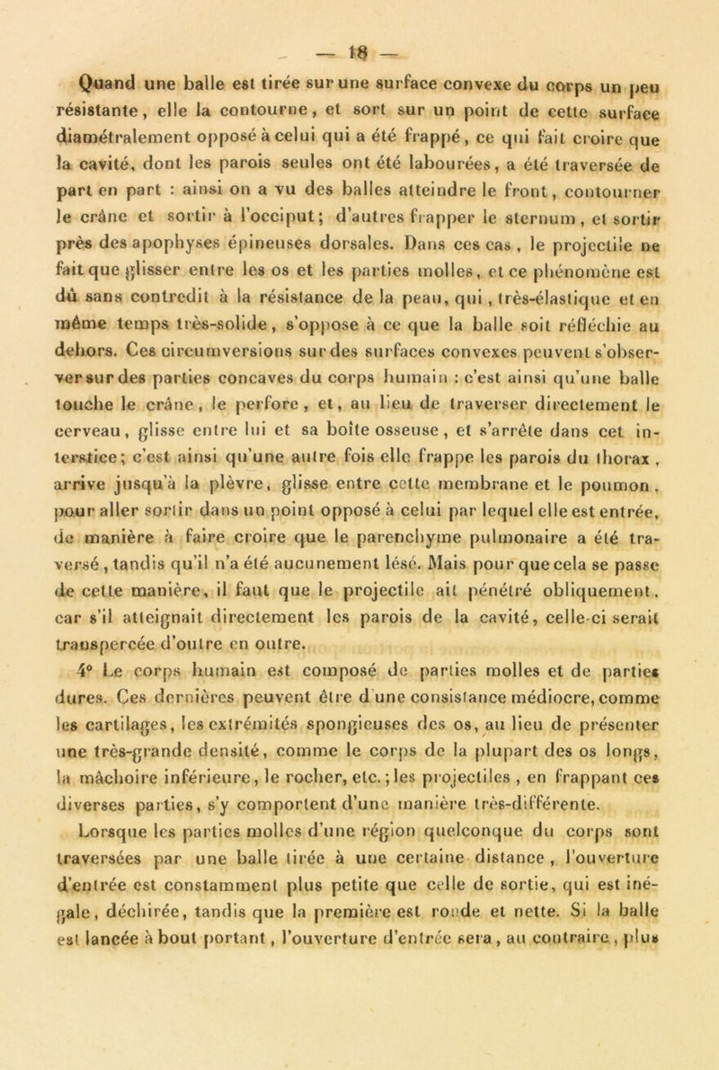 t8 — Quand une balle est tirée sur une surface convexe du corps un peu résistante, elle la contourne, et sort sur un point de cette surface diamétralement opposé à celui qui a été frappé, ce qui fait croire que la cavité, dont les parois seules ont été labourées, a été traversée de part en part : ainsi on a vu des balles atteindre le front, contourner le crâne et sortir à l’occiput; d’autres frapper le sternum, et sortir près des apophyses épineuses dorsales. Dans ces cas , le projectile ne fait que glisser entre les os et les parties molles, et ce phénomène est dû sans contredit à la résistance de la peau, qui, très-élastique et en même temps très-solide, s’oppose à ce que la balle soit réfléchie au dehors. Ces circureversions sur des surfaces convexes peuvent s’obser- ver sur des parties concaves du corps humain : c’est ainsi qu’une balle touche le crâne, le perfore, et, au lieu de traverser directement le cerveau, glisse entre lui et sa boîte osseuse, et s’arrête dans cet in- terstice; c’est ainsi qu’une autre fois elle frappe les parois du ihorax , arrive jusqu’à la plèvre, glisse entre celte membrane et le poumon, pour aller sorlir dans un point opposé à celui par lequel elle est entrée, de manière à faire croire que le parenchyme pulmonaire a été tra- versé, tandis qu’il n’a été aucunement lésé. Mais pour que cela se passe de celte manière, il faut que le projectile ait pénétré obliquement, car s’il atteignait directement les parois de la cavité, celle-ci serait transpercée d’outre en outre. 4° Le corps humain est composé de parties molles et de partie* dures. Ces dernières peuvent être d une consistance médiocre, comme les cartilages, les extrémités spongieuses des os, au lieu de présenter une très-grande densité, comme le corps de la plupart des os longs, la mâchoire inférieure, le rocher, etc. ; les projectiles , en frappant ces diverses parties, s’y comportent d’une manière très-différente. Lorsque les parties molles d’une région quelconque du corps sont traversées par une balle tirée à une certaine distance , l’ouverture d’enlrée est constamment plus petite que celle de sortie, qui est iné- gale, déchirée, tandis que la première est ronde et nette. Si la balle est lancée à bout portant, l’ouverture d’entrée sera, au contraire , plus