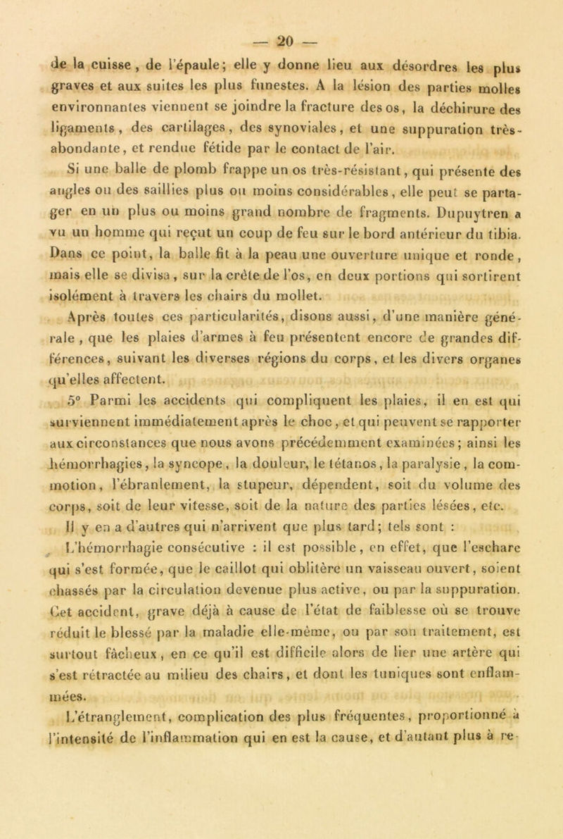 de la cuisse, de l’épaule; elle y donne lieu aux désordres les plus graves et aux suites les plus funestes. A la lésion des parties molles environnantes viennent se joindre la fracture des os, la déchirure des ligaments, des cartilages, des synoviales, et une suppuration très- abondante, et rendue fétide par le contact de l’air. Si une balle de plomb frappe un os très-résistant, qui présente des angles ou des saillies plus ou moins considérables, elle peut se parta- ger en un plus ou moins grand nombre de fragments. Dupuytren a vu un homme qui reçut un coup de feu sur le bord antérieur du tibia. Dans ce point, la balle fit à la peau une ouverture unique et ronde, mais elle se divisa , sur la crête de l’os, en deux portions qui sortirent isolément à travers les chairs du mollet. Après toutes ces particularités, disons aussi, d’une manière géné- rale , que les plaies d’armes à feu présentent encore de grandes dif- férences, suivant les diverses régions du corps, et les divers organes qu elles affectent. 5° Parmi les accidents qui compliquent les plaies, il en est qui surviennent immédiatement après le choc , et qui peuvent se rapporter aux circonstances que nous avons précédemment examinées; ainsi les hémorrhagies, la syncope, la douleur, le tétanos, la paralysie , la com- motion , l’ébranlement, la stupeur, dépendent, soit du volume des corps, soit de leur vitesse, soit de la nature des parties lésées, etc. Il y en a d’autres qui n’arrivent que plus tard; tels sont : L’hémorrhagie consécutive : il est possible, en effet, que l’eschare qui s’est formée, que le caillot qui oblitère un vaisseau ouvert, soient chassés par la circulation devenue plus active, ou par la suppuration. Cet accident, grave déjà à cause de l’état de faiblesse où se trouve réduit le blessé par la maladie elle-même, ou par son traitement, est surtout fâcheux, en ce qu’il est difficile alors de lier une artère qui s est rétractée au milieu des chairs, et dont les tuniques sont enflam- mées. L’étranglement, complication des plus fréquentes, proportionné à l’intensité de l’inflammation qui en est la cause, et d’autant plus à re-