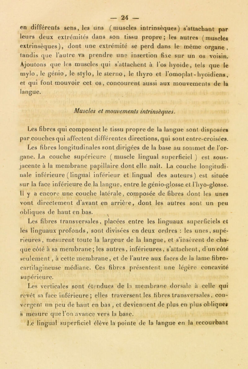 en différents sens, les uns (muscles intrinsèques) s’attachant par leurs deux extrémités dans son tissu propre; les autres (muscles extrinsèques), dont une extrémité se perd dans le même organe, tandis que l’autre va prendre une insertion fixe sur un os voisin. Ajoutons que les muscles qui s’attachent à l’os hyoïde, tels que le mylo, le génio, le stylo, le slerno, le thyro et l’omoplal - hyoïdiens, et qui font mouvoir cet os, concourent aussi aux mouvements de la langue. Muscles et mouvements intrinsèques. Les fibres qui composent le tissu propre de la langue sont disposées par couches qui affectent différentes directions, qui sont entre-croisées. Les fibres longitudinales sont dirigées de la base au sommet de l’or- gane. La couche supérieure ( muscle lingual superficiel ) est sous- jacente à la membrane papillaire dont elle naît. La couche longitudi- nale inférieure (lingual inférieur et lingual des auteurs) est située sur la face inférieure de la langue, entre le génio-glosse et l’hyo-glosse. Il y a encore une couche latérale, composée de fibres dont les unes vont directement d’avant en arrière, dont les autres sont un peu obliques de haut en bas. Les fibres transversales, placées entre les linguaux superficiels et les linguaux profonds, sont divisées en deux ordres : les unes, supé- rieures, mesurent toute la largeur de la langue, et s’insèrent de cha- que côté à sa membrane; les autres, inférieures, s’attachent, d un côté seulement, à cette membrane, et de l’autre aux faces de la lame fibro- cartilagineuse médiane. Ces fibres présentent une légère concavité supérieure. Les verticales sont étendues de h membrane dorsale à celle qui revêt sa face inférieure; elles traversent les fibres transversales, con- vergent un peu de haut en bas , et deviennent de plus en plus obliques k mesure que l’on avance vers la base. Le lingual superficiel élève la pointe de la langue en la recourbant