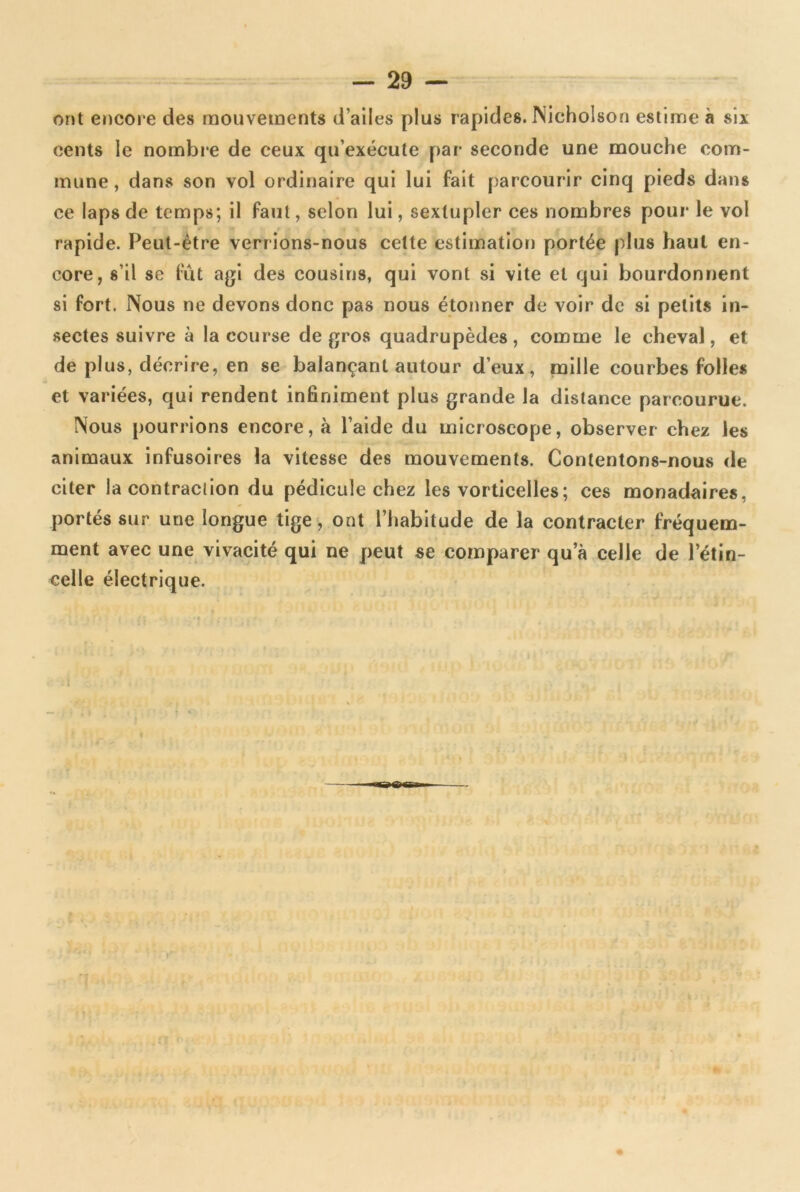 ont encore des mouvements d’ailes plus rapides. Nicholson estime à si* cents le nombre de ceux qu’exécute par seconde une mouche com- mune, dans son vol ordinaire qui lui fait parcourir cinq pieds dans ce laps de temps; il faut, selon lui, sextupler ces nombres pour le vol rapide. Peut-être verrions-nous cette estimation portée plus haut en- core, s’il se fut agi des cousins, qui vont si vite et qui bourdonnent si fort. Nous ne devons donc pas nous étonner de voir de si petits in- sectes suivre à la course de gros quadrupèdes, comme le cheval, et de plus, décrire, en se balançant autour d’eux, mille courbes folles et variées, qui rendent infiniment plus grande la distance parcourue. Nous pourrions encore, à l’aide du microscope, observer chez les animaux infusoires la vitesse des mouvements. Contentons-nous de citer la contraclion du pédicule chez les vorticelles; ces monadaires, portés sur une longue tige, ont l’habitude de la contracter fréquem- ment avec une vivacité qui ne peut se comparer qu a celle de l’étin- celle électrique.