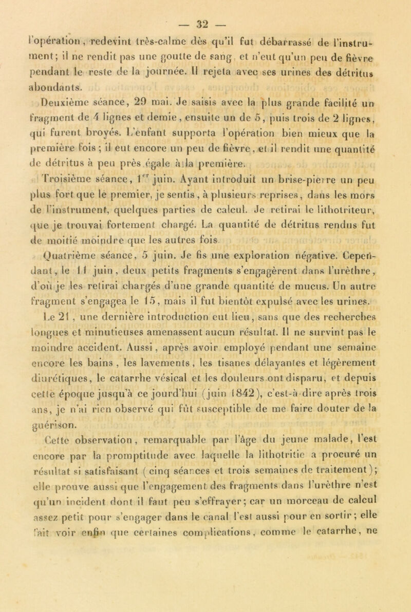 l’opération, redevint très-calme dès qu’il fut débarrassé de l’instru- ment; ii ne rendit pas une goutte de sang, et n’eut qu’un peu de fièvre pendant le reste de la journée. Il rejeta avec ses urines des détritus abondants. Deuxième séance, 20 mai. Je saisis avec la plus grande facilité un fragment de 4 lignes et demie, ensuite un de 5, puis trois de 2 lignes, qui furent broyés. L’enfant supporta l’opération bien mieux que la première fois; il eut encore un peu de fièvre, et il rendit une quantité de détritus à peu près égale à.la première. Troisième séance, 1er juin. Ayant introduit un brise-pie? re un peu plus fort que le premier, je sentis , à plusieurs reprises, dans les mors de l’instrument, quelques parties de calcul. Je retirai le lithotriteur, que je trouvai fortement chargé. La quantité de détritus rendus fut de moitié moindre que les autres fois Quatrième séance, 5 juin. Je fis une exploration négative. Cepen- dant, le 1 ! juin, deux petits fragments s’engagèrent dans l’urèthre, d’où je les retirai chargés d’une grande quantité de mucus. Un autre fragment s’engagea le 15, mais il fut bientôt expulsé avec les urines. Le 21 , une dernière introduction eut lieu, sans que des recherches longues et minutieuses amenassent aucun résultat. Il ne survint pas le moindre accident. Aussi, après avoir employé pendant une semaine encore les bains , les lavements, les tisanes délayantes et légèrement diurétiques, le catarrhe vésical et les douleurs ont disparu, et depuis cette époque jusqu’à ce jourd’hui (juin 1842), c’est-à dire après trois ans, je n’ai rien observé qui fût susceptible de me faire douter de la guérison. Cette observation, remarquable par l’âge du jeune malade, l’est encore par la promptitude avec laquelle la lithotritie a procuré un résultat si satisfaisant (cinq séances et trois semaines de traitement); elle prouve aussi que l’engagement des fragments dans 1 urèthre n est qu’un incident dont il faut peu s’effrayer ; car un morceau de calcul assez petit pour s’engager dans le canal l’est aussi pour en sortir; elle 'ait voir enfin que certaines complications, comme le catarrhe, ne