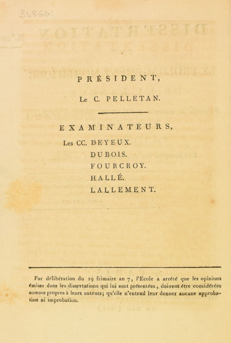 PRÉSIDENT, Le C. PELLE TA N. EXAMINATEURS, Les CC. D E Y E U X. DUBOIS. FOURCROY. H ALLÉ. LALLEMENT. Par délibération du 19 frimaire an 7, l’Ecole a arrêté que les opinions émises dans les dissertations qui lui sont présentées , doivent être considérées comme propres à leurs auteurs} qu’elle n’entend leur donner aucune approba- tion ni improbation.