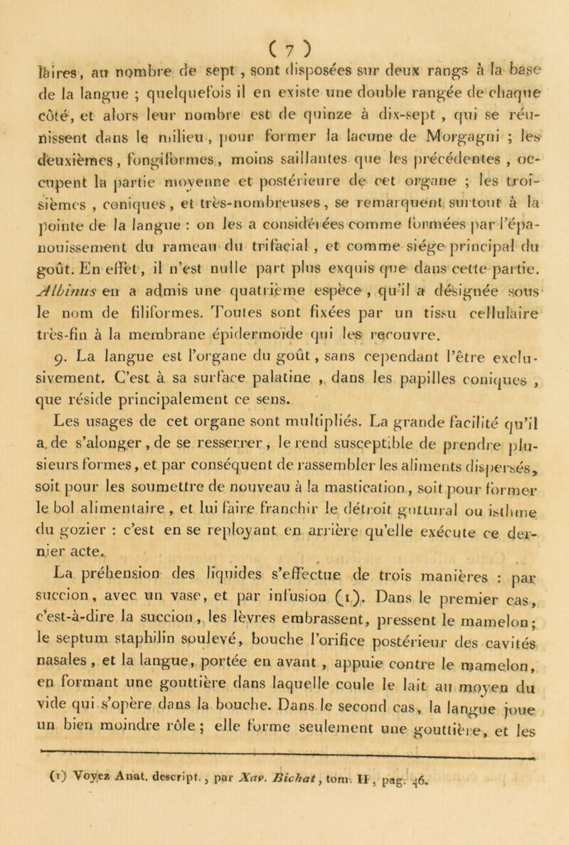 Ibires, au nombre de sept , sont disposées sur deux rangs à la base de la langue ; quelquefois il en existe une double rangée de chaque côté, et alors leur nombre est de quinze à dix-sept , qui se réu- nissent dans le milieu , pour former la lacune de Morgagni ; les deuxièmes, fongiformes, moins saillantes que les précédentes , oc- cupent la partie moyenne et postérieure de cet organe ; les troi- sièmes , coniques, et très-nombreuses, se remarquent surtout à la pointe de la langue : on les a considérées comme formées par l’épa- nouissement du rameau du trifacial , et comme siège principal du goût. En effet, il n’est nulle part plus exquis que dans cette partie. Atbinws en a admis une quatrième espèce , qu’il a désignée sous le nom de filiformes. Toutes sont fixées par un tissu cellulaire très-fin à la membrane épidermoïde qui les recouvre. 9. La langue est l’organe du goût, sans cependant l’être exclu- sivement. C’est à sa surface palatine , dans les papilles coniques , que réside principalement ce sens. Les usages de cet organe sont multipliés. La grande facilité qu’il a. de s’aIonger,de se resserrer, le rend susceptible de prendre plu- sieurs formes, et par conséquent de rassembler les aliments dispersés, soit pour les soumettre de nouveau à la mastication , soit pour former le bol alimentaire , et lui faire franchir le détroit guttural ou isthme du gozier : c’est en se repayant en arrière quelle exécute ce der- nier acte. • f • La préhension des liquides s’effectue de trois manières : par succion, avec un vase, et par infusion (1). Dans le premier cas, c’est-à-dire la succion, les lèvres embrassent, pressent le mamelon; le septum staphilin soulevé, bouche l’orifice postérieur des cavités nasales , et la langue, portée en avant , appuie contre le mamelon, en formant une gouttière dans laquelle coule le lait au moyen du vide qui s’opère dans la bouche. Dans le second cas, la langue joue un bien moindre rôle; elle forme seulement une gouttière, et les r « « « . (0 Voyez Allât, dcscript., par Xctv. Bichat, tom. Il, pag. 46.