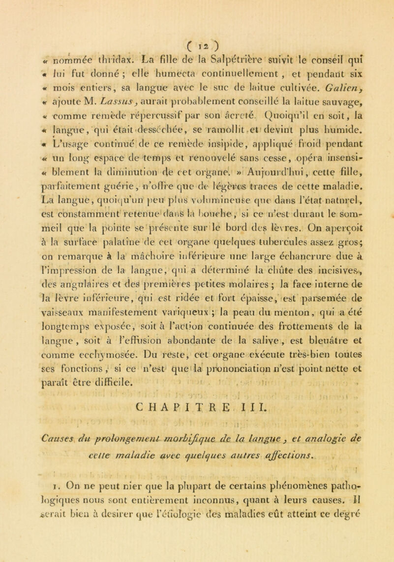 Ç II ) « nommée thridax. La fille de la Salpétrière suivit le conseil qui « lui fut donné ; elle humecta continuellement , et pendant six « mois entiers, sa langue avec le suc de laitue cultivée. Galien> « ajoute M. Lassas, aurait probablement conseillé la laitue sauvage, « comme remède répercussif par son acretë. Quoiqu’il en soit, la « langue, qui était desséchée, se ramollit et devint plus humide. « L’usage continué de ce remède insipide, appliqué froid pendant « un long espace de temps et renouvelé sans cesse, opéra insensi- « blement la diminution de cet organe. » Aujourd'hui, cette fille, parfaitement guérie, n’ofife que de légères traces de cette maladie. La langue, quoiqu’un peu plus volumineuse que dans l’état naturel, est constamment retenue dans la bouche, si ce n’est durant le som- meil que la pointe se présente sur le bord des lèvres. On aperçoit à la surface palatine de cet organe quelques tubercules assez gros; on remarque à la mâchoire inférieure une large échancrure due à. l’impression de la langue, qui a déterminé la chute des incisives,, des angulaires et des premières petites molaires; la face interne de la lèvre inférieure, qui est ridée et fort épaisse, est parsemée de vaisseaux manifestement variqueux ; la peau du menton, qui a été longtemps exposée, soit à l’action continuée des frottements de la langue , soit à l’effusion abondante de la salive , est bleuâtre et comme ecchvmosée. Du reste, cet organe exécute très-bien toutes ses fonctions, si ce n’est que la prononciation n’est point nette et paraît être difficile. CHAPITRE III. i - 5• J»1 * 'H r ni'î - > Causes du prolongement morbifique de la langue , et analogie de cette maladie avec quelques autres affections. i. On ne peut nier que la plupart de certains phénomènes patho- logiques nous sont entièrement inconnus, quant à leurs causes. Il serait bien à desirer que l’étiologie des maladies eût atteint ce degré