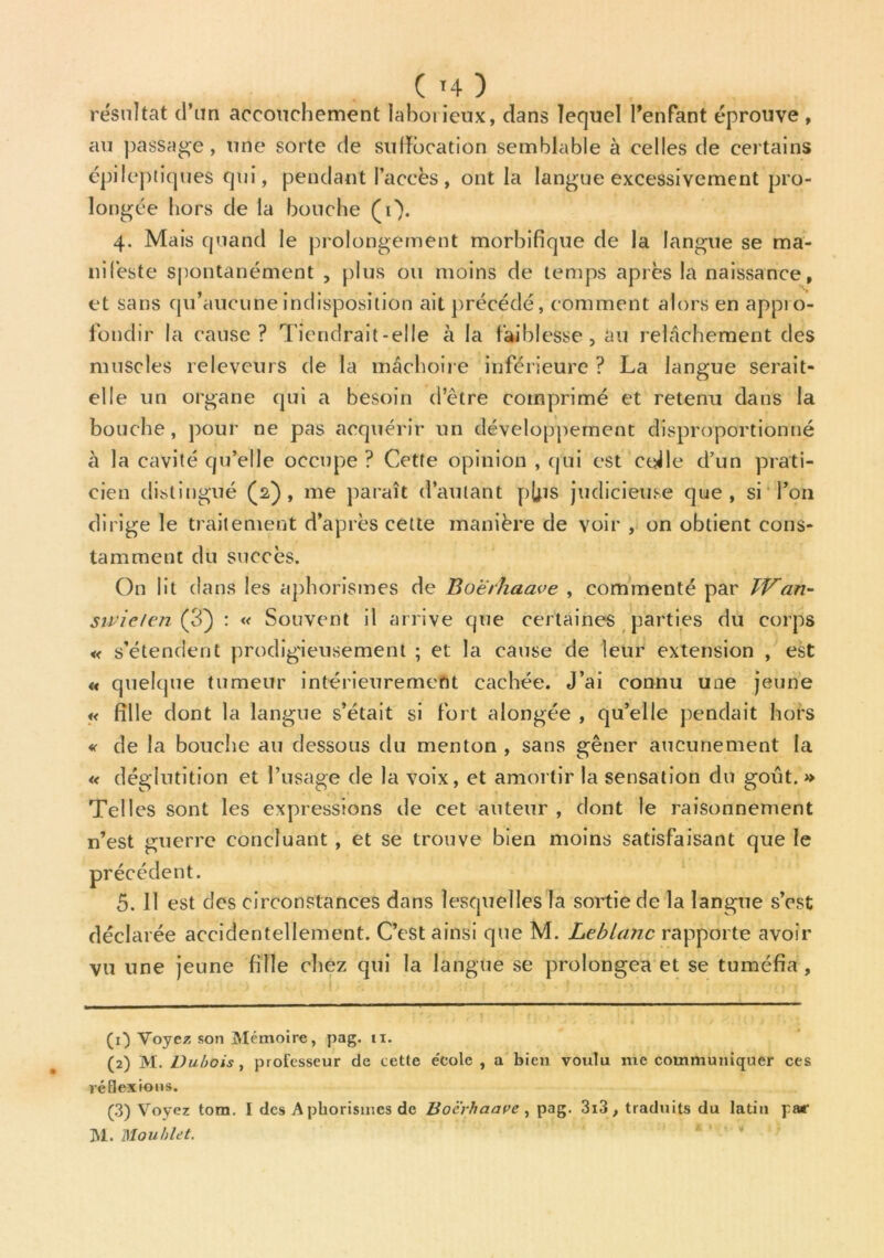 résultat d’un accouchement laborieux, dans lequel l’enfant éprouve , au passade , une sorte de suffocation semblable à celles de certains épileptiques qui, pendant l’accès, ont la langue excessivement pro- longée hors de la bouche (i). 4. Mais quand le prolongement morbifique de la langue se ma- nifeste spontanément , plus ou moins de temps après la naissance, et sans qu’aucune indisposition ait précédé, comment alors en appio- fondir la cause? Tiendrait-elle à la faiblesse, au relâchement des muscles releveurs de la mâchoire inférieure ? La langue serait- elle un organe qui a besoin d’être comprimé et retenu dans la bouche, pour ne pas acquérir un développement disproportionné à la cavité qu’elle occupe ? Cette opinion , qui est ctjle d’un prati- cien distingué (2), me paraît d’autant pjjis judicieuse que, si Ton dirige le traitement d’après cette manière de voir , on obtient cons- tamment du succès. On lit dans les aphorismes de Bo'èrhaave , commenté par TVan- suieten (3) : « Souvent il arrive que certaines parties du corps « s’étendent prodigieusement ; et la cause de leur extension , est « quelque tumeur intérieurement cachée. J’ai connu une jeune u fille dont la langue s’était si fort alongée , qu’elle pendait hors « de la bouche au dessous du menton , sans gêner aucunement la « déglutition et l’usage de la voix, et amortir la sensation du goût. » Telles sont les expressions de cet auteur , dont le raisonnement n’est guerre concluant , et se trouve bien moins satisfaisant que le précédent. 5. 11 est des circonstances dans lesquelles la sortie de la langue s’est déclarée accidentellement. C’est ainsi que M. Leblanc rapporte avoir vu une jeune fille chez qui la langue se prolongea et se tuméfia , (0 Voyez son Mémoire, pag. 11. (2) M. Dubois , professeur de cette e'colc , a bien voulu me communiquer ces réflexions. (3) Voyez tom. I des A phorismes de Bocrhaare , pag. 3i3, traduits du latin par M. Mou blet.