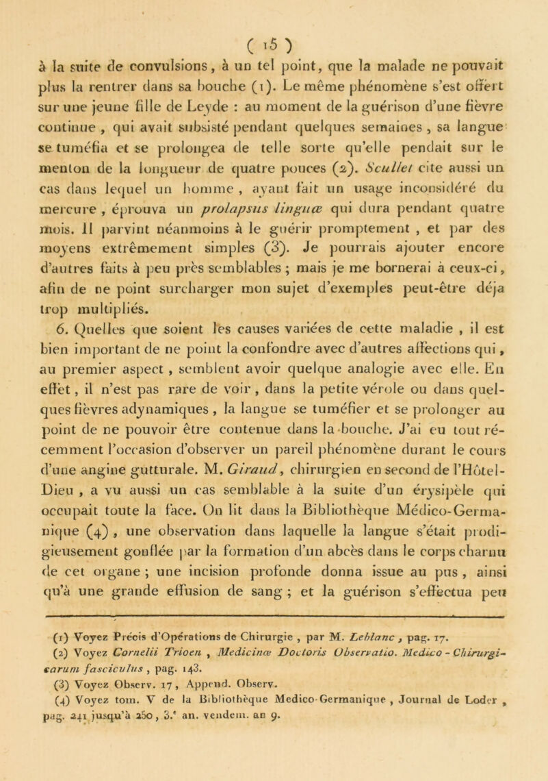 ( ’5) à la suite de convulsions, à un tel point, que la malade ne pouvait plus la rentrer clans sa bouche (i). Le même phénomène s’est offert sur une jeune li 1 le de Leyde : au moment de la guérison d’une fièvre continue , qui avait subsisté pendant quelques semaines , sa langue se tuméfia et se prolongea de telle sorte quelle pendait sur le menton de la longueur de quatre pouces (2). Sculiei cite aussi un cas dans lequel un homme , ayant fait un usage inconsidéré du mercure , éprouva un prolapsus lingiUB qui dura pendant quatre mois. 11 parvint néanmoins à le guérir promptement , et par des moyens extrêmement simples (3). Je pourrais ajouter encore d’autres faits à peu près semblables; mais je me bornerai à ceux-ci, afin de ne point surcharger mon sujet d’exemples peut-être déjà trop multipliés. 6. Quelles que soient les causes variées de cette maladie , il est bien important de ne point la confondre avec d’autres affections qui, au premier aspect , semblent avoir quelque analogie avec elle. Eu effet, il n’est pas rare de voir , dans la petite vérole ou dans quel- ques lièvres adymamiques , la langue se tuméfier et se prolonger au point de ne pouvoir être contenue dans la'bouche. J’ai eu tout ré- cemment l’occasion d’observer un pareil phénomène durant le cours d’une angine gutturale. M. Giraud, chirurgien en second de l’Hôtel- Dieu , a vu aussi un cas semblable à la suite d’un érysipèle qui occupait toute la face. On lit dans la Bibliothèque Médico-Germa- nique (4) , une observation dans laquelle la langue s’était prodi- gieusement gonflée par la formation d’un abcès dans le corps charnu de eet organe ; une incision profonde donna issue au pus , ainsi qu’à une grande effusion de sang ; et la guérison s’effectua peu (x) Voyez Précis d’Opérations de Chirurgie , par M. Leblanc , pag. 17. (2) Voyez Cornelii Trioen , Medicinœ Doctoris Ubservatio. Medico - Chirurgi- sa ru ni fascicnlus , pag. 143. (3) Voyez Qbserv. 17 , Append. Observ. (4) Voyez toin. V de la Bibliothèque Medico-Germanique , Journal de Loder , pag. 241 jusqu’à a5o, 3.* an. vendem. an 9.