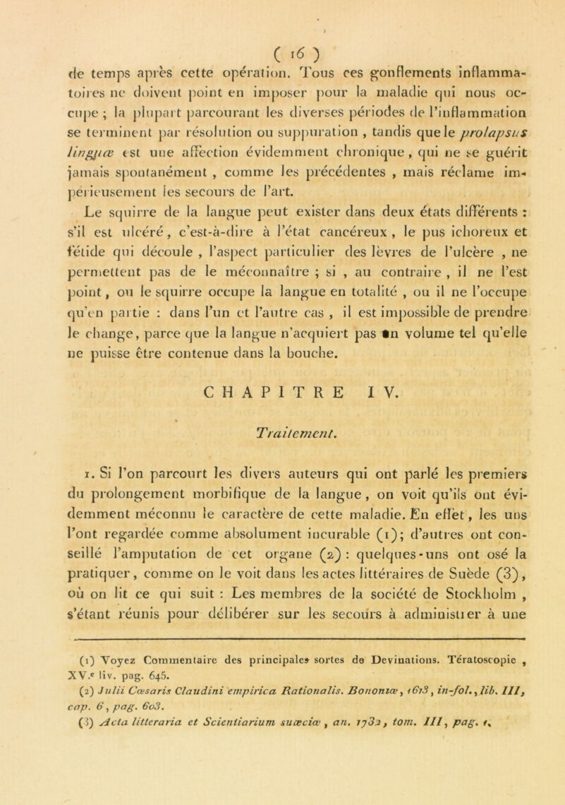 I ( >6 ) de temps après cette opération. Tous ces gonflements inflamma- toires ne doivent point en imposer pour la maladie qui nous oc- cupe ; la plupart parcourant les diverses périodes de l’inflammation se terminent par résolution ou suppuration , tandis que le prolapsus lingjiœ est une affection évidemment chronique , qui ne se guérit jamais spontanément , comme les précédentes , mais réclame im- périeusement les secours de l’art. Le squirre de la langue peut exister dans deux états différents : s’il est ulcéré, c’est-à-dire à l’état cancéreux, le pus ichoreux et fétide qui découle , l’aspect particulier des lèvres de l’ulcère , ne permettent pas de le méconnaître ; si , au contraire , il ne l’est point, ou le squirre occupe la langue en totalité , ou il ne l’occupe qu’en partie : dans l’un et l’autre cas , il est impossible de prendre le change, parce que la langue n’acquiert pas tn volume tel qu’elle ne puisse être contenue dans la bouche. CHAPITRE IV. Traitement. i. Si l’on parcourt les divers auteurs qui ont parlé les premiers du prolongement morbifique de la langue, on voit qu’ils ont évi- demment méconnu le caractère de cette maladie. En eflèt, les uns l’ont regardée comme absolument incurable (i); d’autres ont con- seillé l’amputation de cet organe (2): quelques-uns ont osé la pratiquer, comme on le voit dans les actes littéraires de Suède (3), où on lit ce qui suit : Les membres de la société de Stockholm , s’étant réunis pour délibérer sur les secours à administrer à une (1) Voyez Commentaire des principale» sortes de Deviuations. Te'ratoscopie , XV.e liv. pag. 645. (2) Julii Cœsaris Ctaudini empirica Rationalis. Bononiœ, 167.8, in-fol., lib. III, cap. 6, pag. 6o3. (3) Acta littcraria et Scienliarium suœciœ , an. 7y3a, tom. III, pag. t%