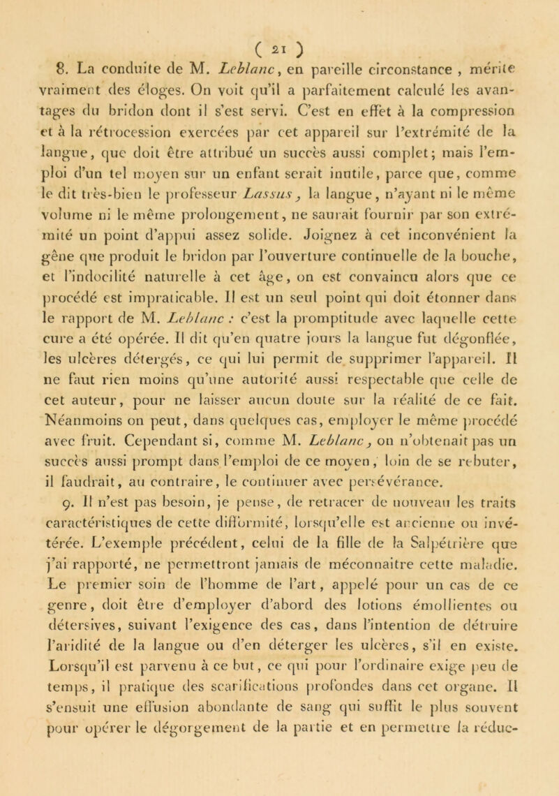 ( a«) 8. La conduite de M. Leblanc, en pareille circonstance , mérite vraiment des éloges. On voit qu’il a parfaitement calculé les avan- tages du bridon dont il s’est servi. C’est en effet à la compression et à la rétrocession exercées par cet appareil sur l’extrémité de la langue, cjue doit être attribué un succès aussi complet; mais l’em- ploi d’un tel moyen sur un enfant serait inutile, parce que, comme le dit très-bien le professeur Las sus , la langue, n’ayant ni le même volume ni le même prolongement, ne saurait fournir par son extré- mité un point d’appui assez solide. Joignez à cet inconvénient fa gêne que produit le bridon par l’ouverture continuelle de la bouche, et l’indocilité naturelle à cet âge, on est convaincu alors que ce procédé est impraticable. II est un seul point qui doit étonner dans le rapport de M. Leblanc : c’est la promptitude avec laquelle cette cure a été opérée. Il dit qu’en quatre jours la langue fut dégonflée, les ulcères détergés, ce qui lui permit de supprimer l’appareil. Il ne faut rien moins qu’une autorité aussi respectable que celle de cet auteur, pour ne laisser aucun doute sur la réalité de ce fait. Néanmoins on peut, dans quelques cas, employer le même procédé avec fruit. Cependant si, comme M. Leblancj on n’obtenait pas un succès aussi prompt dans remploi de ce moyen, loin de se rebuter, il faudrait, au contraire, le continuer avec persévérance. 9. Il n’est pas besoin, je pense, de retracer de nouveau les traits caractéristiques de cette difformité, lorsqu’elle est ancienne ou invé- térée. L’exemple précédent, celui de la fille de la Salpétrière que j’ai rapporté, ne permettront jamais de méconnaître cette maladie. Le premier soin de l'homme de l’art, appelé pour un cas de ce genre, doit être d’employer d’abord des lotions émollientes ou détersives, suivant l’exigence des cas, dans l’intention de détruire l’aridité de la langue ou d’en déterger les ulcères, s’il en existe. Lorsqu’il est parvenu à ce but, ce qui pour l’ordinaire exige peu de temps, il pratique des scarifications profondes dans cet organe. Il s’ensuit une effusion abondante de sang qui suffit le plus souvent pour opérer le dégorgement de la partie et en permettre /a réduo