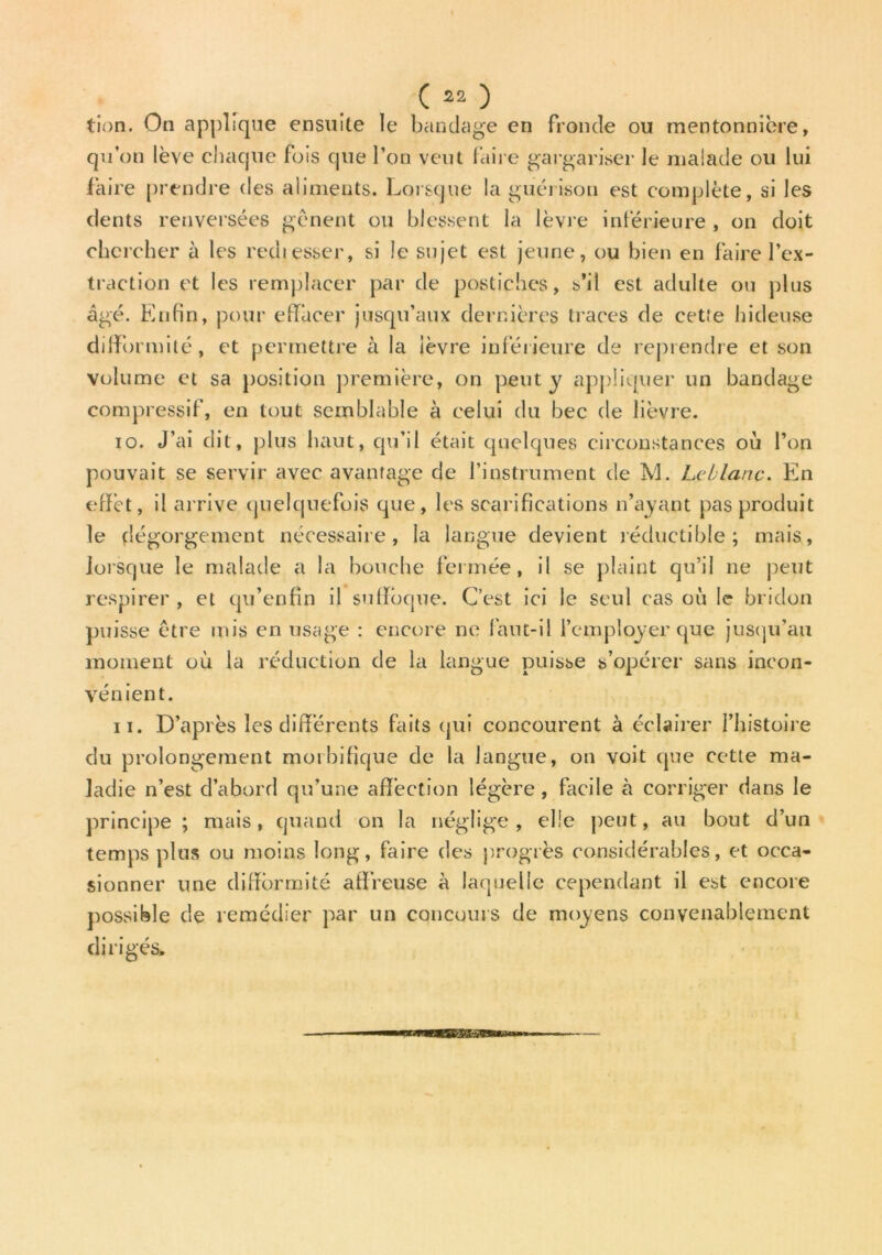 C22 ) tion. On applique ensuite le bandage en fronde ou mentonnière, qu’on lève chaque fois que l’on veut faire gargariser le malade ou lui faire prendre des aliments. Lorsque la guérison est complète, si les dents renversées gênent ou blessent la lèvre inférieure , on doit chercher à les rediesser, si le sujet est jeune, ou bien en faire l’ex- traction et les remplacer par de postiches, s’il est adulte ou plus âgé. Enfin, pour effacer jusqu’aux dernières traces de cet.'e hideuse diffi >rmité, et permettre à la lèvre inférieure de reprendre et son volume et sa position première, on peut y appliquer un bandage compressif, en tout semblable à celui du bec de lièvre. 10. J’ai dit, plus haut, qu’il était quelques circonstances où l’on pouvait se servir avec avantage de l’instrument de M. Leblanc. En effet, il arrive quelquefois que, les scarifications n’ayant pas produit le dégorgement nécessaire, la langue devient réductible; mais, lorsque le malade a la bouche fermée, il se plaint qu’il ne peut respirer , et qu’enfîn il suffoque. C’est ici le seul cas où le bridon puisse être mis en usage : encore ne faut-il l’employer que jusqu’au moment où la réduction de la langue puisse s’opérer sans incon- vénient. 11. D’après les différents faits qui concourent à éclairer l’histoire du prolongement morbifique de la langue, on voit que cette ma- ladie n’est d’abord qu’une affection légère , facile à corriger dans le principe ; mais, quand on la néglige , elle peut, au bout d’un temps plus ou moins long, faire des progrès considérables, et occa- sionner une difformité affreuse à laquelle cependant il est encore possible de remédier par un concours de moyens convenablement dirigés.