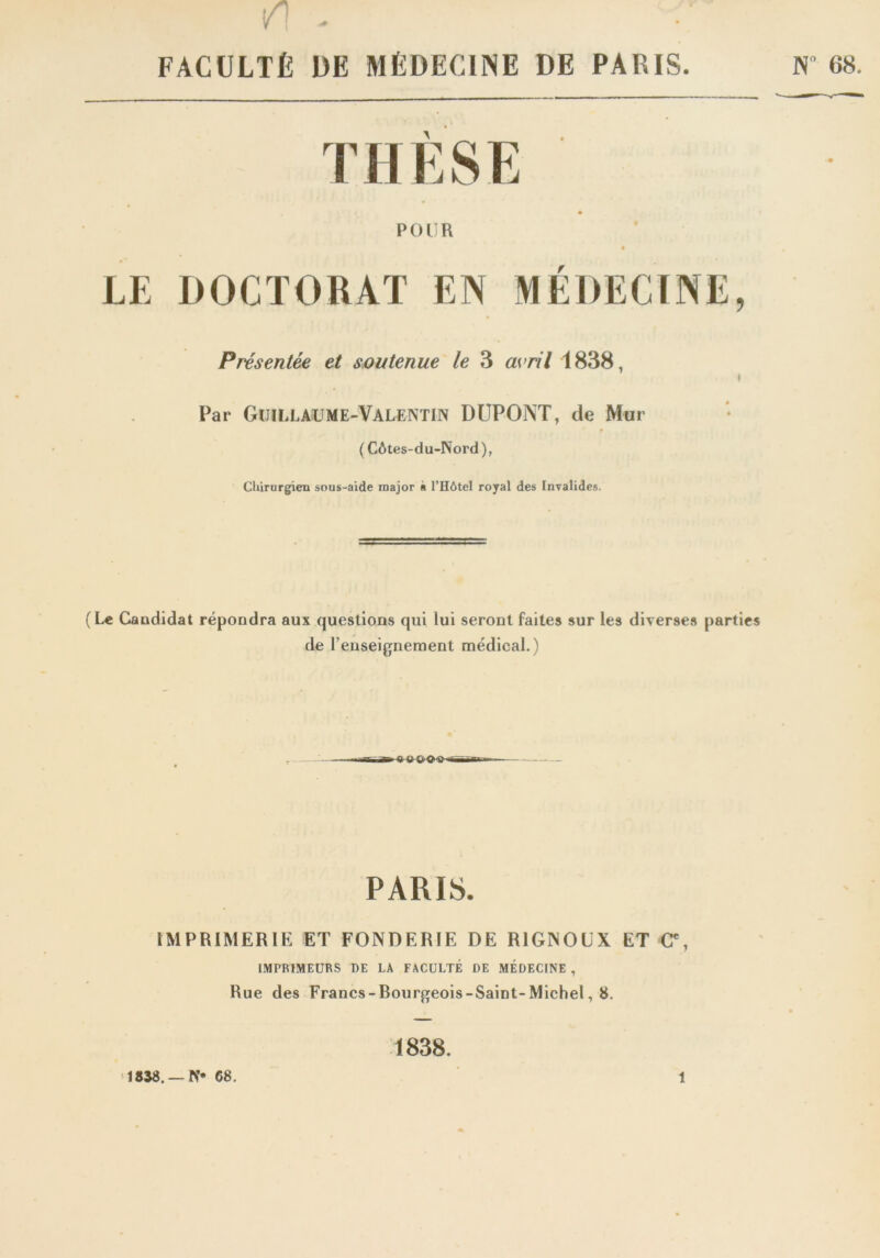 /I - • ' FACULTÉ UE MÉDECINE DE PARIS. N° 68. THÈSE POUR LE DOCTORAT EN MEDECINE, Présentée et soutenue le 3 avril 1838, Par Guillaume-Valentin DUPONT, de Mur ( Côtes-du-Nord), Chirurgien sous-aide major à l’Hôtel royal des Invalides. (Le Candidat répondra aux questions qui lui seront faites sur les diverses parties de l'enseignement médical.) PARIS. IMPRIMERIE ET FONDERIE DE RIGNOUX ET C% IMPRIMEURS DE LA FACULTÉ DE MEDECINE , Rue des Francs-Bourgeois-Saint-Michel, 8. 1838.