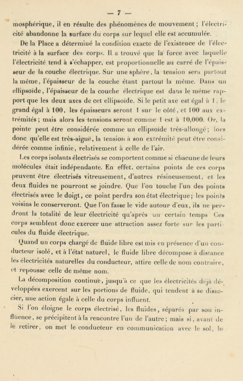 mosphérique, il en résulte des phénomènes de mouvement; l’électri- cité abandonne la surface du corps sur lequel elle est accumulée. Delà Place a déterminé la condilion exacte de l’existence de l’élec-* tricité à la surface des corps. 11 a trouvé que la force avec laquelle l’électricité tend à s’échapper, est proportionnelle au carré de l’épais- seur de la couche électrique. Sur une sphère, la tension sera partout la meme, l'épaisseur de la couche étant partout la même. Dans un ellipsoïde, l’épaisseur de la couche électrique est dans le même rap- port que les deux axes de cet ellipsoïde. Si le petit axe est égal à 1 . le grand égal à 100, lés épaisseurs seront 1 sur le côté, et 100 aux ex- trémités; mais alors les tensions seront comme 1 est à 10,000. Or*, la pointe peut être considérée comme un ellipsoïde très-allongé; lois donc qu elle est très-aiguë, la tension a son extrémité peut êtr e consi- dérée comme infinie, relativement à celle de l’air. Les corps isolants électrisés se comportent comme si chacune de leurs molécules était indépendante. En effet, certains points de ces corps peuvent être électrisés vitreusement, d’autres résineusement, et les deux fluides ne pourront se joindre. Que l’on touche l’un des points électrisés avec le doigt, ce point perdra son état électrique; les points voisins le conserveront. Que l’on fasse le vide autour d’eux, ils ne per- dront la totalité de leur électricité qu’après un certain temps Ces corps semblent donc exercer une attraction assez forte sur les parti cules du fluide électrique. Quand un corps chargé de fluide libre est mis en présence d’un con- ducteur isolé, et à l’état naturel, le fluide libre décompose à distance les électricités naturelles du conducteur, attire celle de nom contraire, et repousse celle de même nom. La décomposition continue, jusqu à ce que les électricités déjà dé- veloppées exercent sur les portions de fluide, qui tendent à se disso- cier, une action égale à celle du corps influent. Si l’on éloigne le corps électrisé, les fluides, séparés par son in- fluence, se précipitent à la rencontre l’un de l’autre; mais si, avant de ie retirer, on met le conducteur en communication avec le sol, le