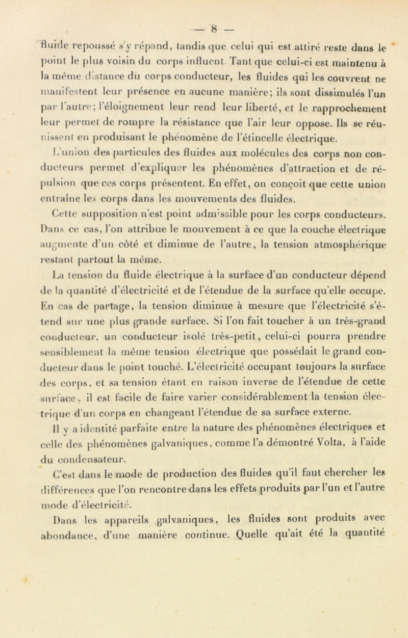 Fluide repoussé s’y répand, tandis que celui qui est attiré reste dans le point le plus voisin du corps influent Tant que celui-ci est maintenu à la même distance dù corps conducteur, les fluides qui les couvrent ne manifestent leur présence en aucune manière; ils sont dissimulés l’un par l’autre; l’éloignement leur rend leur liberté, et le rapprochement leur permet de rompre la résistance que l’air leur oppose. Ils se réu- nissent en produisant le phénomène de l’étincelle électrique. L’union des particules des fluides aux molécules des corps non con- ducteurs permet d’expliquer les phénomènes d’attraction et de ré- pulsion que ces corps présentent. En effet, on conçoit que cette union entraîne les corps dans les mouvements des fluides. Cette supposition n’est point admissible pour les corps conducteurs. Dans ce cas, l’on attribue le mouvement à ce que la couche électrique augmente d’un côté et diminue de l’autre, la tension atmosphérique restant partout la même. La tension du fluide électrique à la surface d’un conducteur dépend de la quantité d’électricité et de l’étendue de la surface qu elle occupe. En cas de partage, la tension diminue à mesure que l’électricité s’é- tend sur une plus grande surface. Si l’on fait toucher à un très-grand conducteur, un conducteur isolé très-petit, celui-ci pourra prendre sensiblement la même tension électrique que possédait le grand con- ducteur dans le point touché. L’électricité occupant toujours la surface des corps, et sa tension étant en raison inverse de l’étendue de cette surface, il est facile de faire varier considérablement la tension élec- trique d’un corps en changeant l’étendue de sa surface externe. Il v a identité parfaite entre la nature des phénomènes électriques et celle des phénomènes galvaniques, comme l’a démontré Volta, à l’aide du condensateur. C’est dans le mode de production des fluides qu’il faut chercher les différences que l’on rencontre dans les effets produits par 1 un et 1 autre mode d’électricité. Dans les appareils galvaniques, les fluides sont produits avec abondance, d’une manière continue. Quelle qu’ait été la quantité