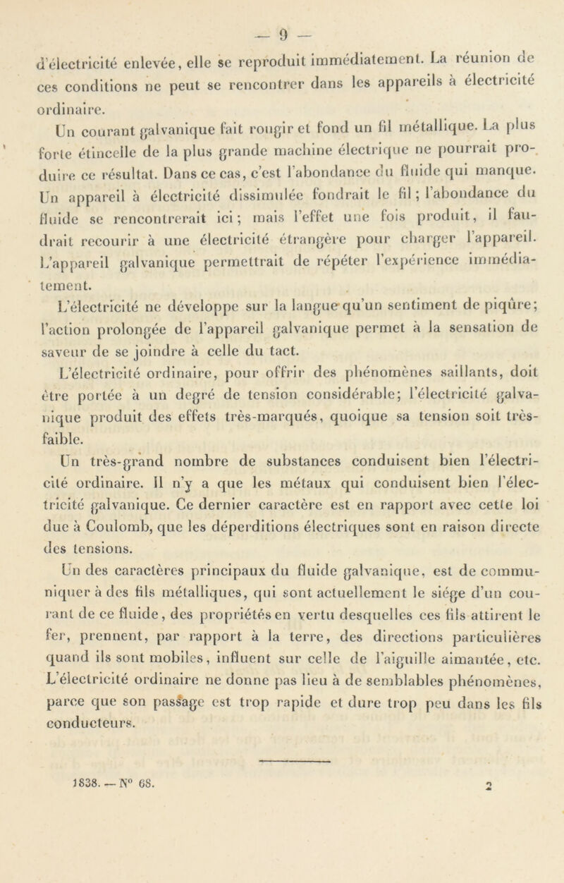 d électricité enlevée, elle se reproduit immédiatement. La réunion de ces conditions ne peut se rencontrer dans les appareils à électricité ordinaire. Un courant galvanique fait rougir et fond un fil métallique. La plus forte étincelle de la plus grande machine électrique ne pourrait pro- duire ce résultat. Dans ce cas, c’est 1 abondance du fluide qui manque. Un appareil à électricité dissimulée fondrait le fil ; 1 abondance du fluide se rencontrerait ici; mais l’effet une fois produit, il fau- drait recourir à une électricité étrangère pour charger l’appareil. L’appareil galvanique permettrait de répéter l’expérience immédia- tement. L’électricité ne développe sur la langue qu’un sentiment de piqûre; l’action prolongée de l’appareil galvanique permet à la sensation de saveur de se joindre à celle du tact. L’électricité ordinaire, pour offrir des phénomènes saillants, doit être portée à un degré de tension considérable; l’électricité galva- nique produit des effets très-marqués, quoique sa tension soit très- faible. Un très-grand nombre de substances conduisent bien l’électri- cité ordinaire, il n’y a que les métaux qui conduisent bien l’élec- tricité galvanique. Ce dernier caractère est en rapport avec cette loi due à Coulomb, que les déperditions électriques sont en raison directe des tensions. Un des caractères principaux du fluide galvanique, est de commu- niquer à des fils métalliques, qui sont actuellement le siège d’un cou- rant de ce fluide, des propriétés en vertu desquelles ces fils attirent le fer, prennent, par rapport à la terre, des directions particulières quand ils sont mobiles, influent sur celle de l’aiguille aimantée, etc. L électricité ordinaire ne donne pas lieu à de semblables phénomènes, parce que son passage est trop rapide et dure trop peu dans les fils conducteurs. 1838.—N° OS. O