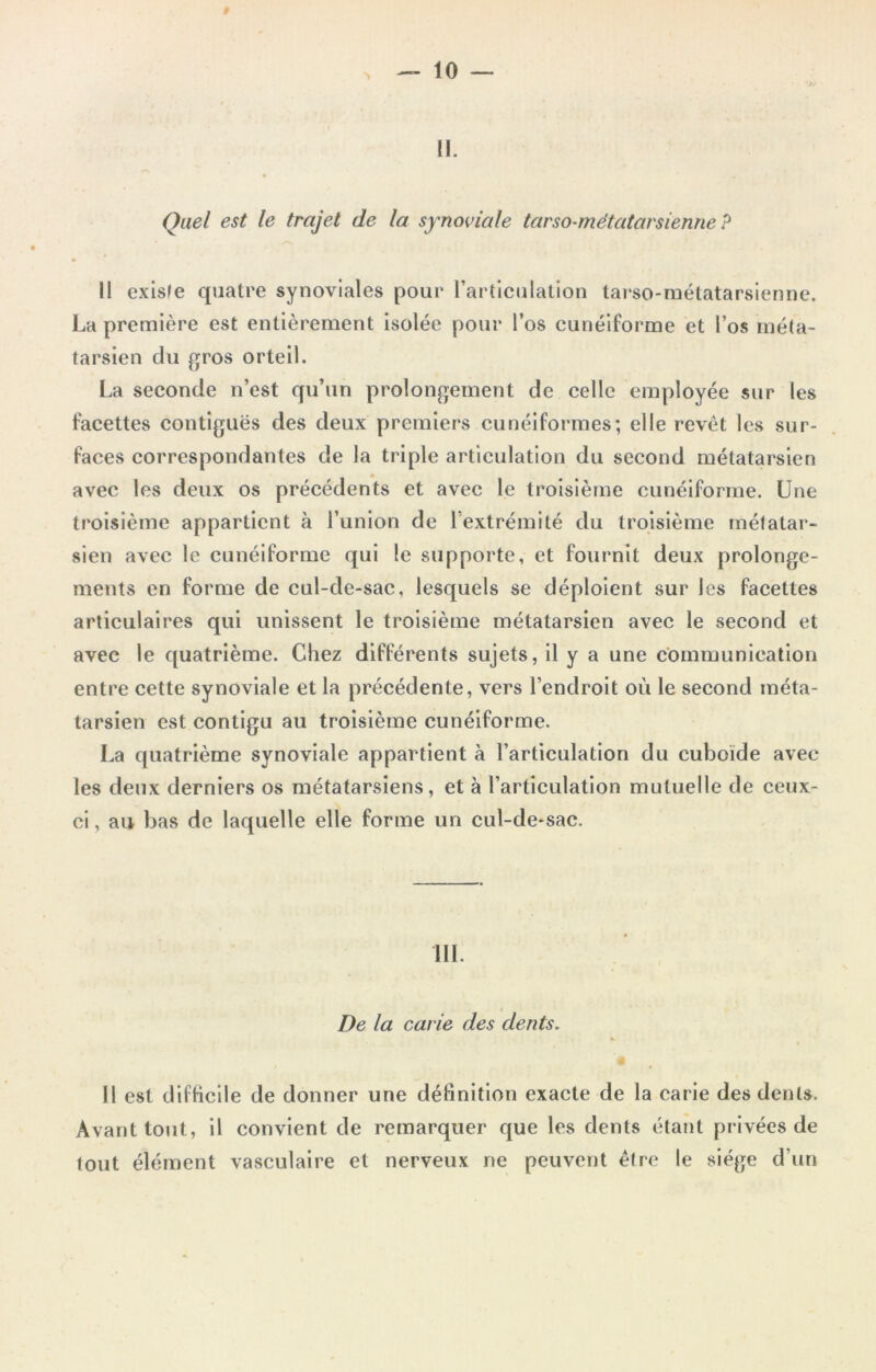 II. Quel est le trajet de la synoviale tarso-métatarsienne ? Il existe quatre synoviales pour l’articulation tarso-métatarsienne. La première est entièrement isolée pour l’os cunéiforme et l’os méta- tarsien clu gros orteil. La seconde n’est qu’un prolongement de celle employée sur les facettes contiguës des deux premiers cunéiformes; elle revêt les sur- faces correspondantes de la triple articulation du second métatarsien avec les deux os précédents et avec le troisième cunéiforme. Une troisième appartient à l’union de l’extrémité du troisième métatar- sien avec le cunéiforme qui le supporte, et fournit deux prolonge- ments en forme de cul-de-sac, lesquels se déploient sur les facettes articulaires qui unissent le troisième métatarsien avec le second et avec le quatrième. Chez différents sujets, il y a une communication entre cette synoviale et la précédente, vers l’endroit où le second méta- tarsien est contigu au troisième cunéiforme. La quatrième synoviale appartient à l’articulation du cuboïde avec les deux derniers os métatarsiens, et à l’articulation mutuelle de ceux- ci , au bas de laquelle elle forme un cul-de-sac. III. De la carie des dents. Il est difficile de donner une définition exacte de la carie des dents. Avant tout, il convient de remarquer que les dents étant privées de tout élément vasculaire et nerveux ne peuvent être le siège d’un