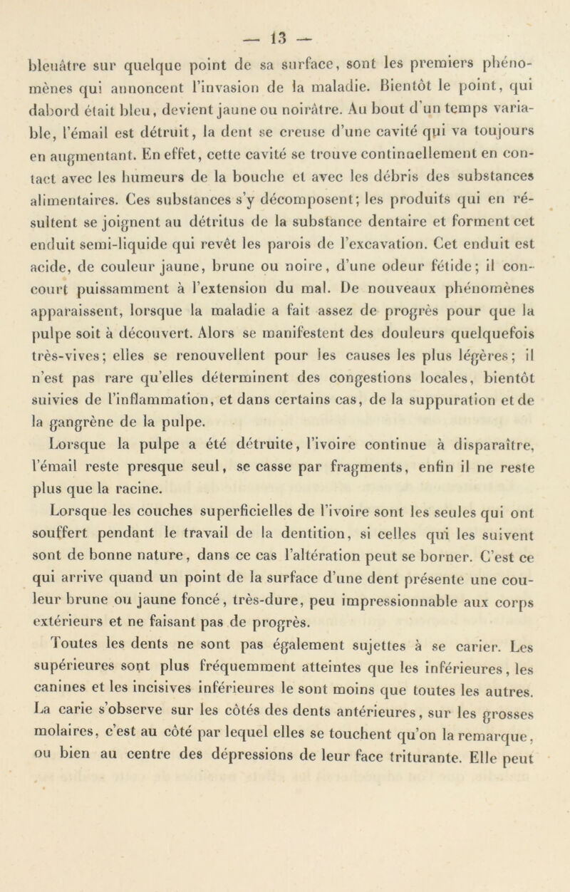 bleuâtre sur quelque point de sa surface, sont les premiers phéno- mènes qui annoncent l’invasion de la maladie. Bientôt le point, qui dabord était bleu, devient jaune ou noirâtre. Au bout d’un temps varia- ble, l’émail est détruit, la dent se creuse d’une cavité qui va toujours en augmentant. En effet, cette cavité se trouve continuellement en con- tact avec les humeurs de la bouche et avec les débris des substances alimentaires. Ces substances s’y décomposent; les produits qui en ré- sultent se joignent au détritus de la substance dentaire et forment cet enduit semi-liquide qui revêt les parois de l’excavation. Cet enduit est acide, de couleur jaune, brune ou noire, d’une odeur fétide; il con- court puissamment à l’extension du mal. De nouveaux phénomènes apparaissent, lorsque la maladie a fait assez de progrès pour que la pulpe soit à découvert. Alors se manifestent des douleurs quelquefois très-vives; elles se renouvellent pour les causes les plus légères; il n’est pas rare qu’elles déterminent des congestions locales, bientôt suivies de l’inflammation, et dans certains cas, de la suppuration et de la gangrène de la pulpe. Lorsque la pulpe a été détruite, l’ivoire continue à disparaître, l’émail reste presque seul, se casse par fragments, enfin il ne reste plus que la racine. Lorsque les couches superficielles de l’ivoire sont les seules qui ont souffert pendant le travail de la dentition, si celles qui les suivent sont de bonne nature, dans ce cas l’altération peut se borner. C’est ce qui arrive quand un point de la surface d’une dent présente une cou- leur brune ou jaune foncé, très-dure, peu impressionnable aux corps extérieurs et ne faisant pas de progrès. Toutes les dents ne sont pas également sujettes à se carier. Les supérieures sont plus fréquemment atteintes que les inférieures, les canines et les incisives inférieures le sont moins que toutes les autres. La carie s’observe sur les côtés des dents antérieures, sur les grosses molaires, c’est au côté par lequel elles se touchent qu’on la remarque, ou bien au centre des dépressions de leur face triturante. Elle peut