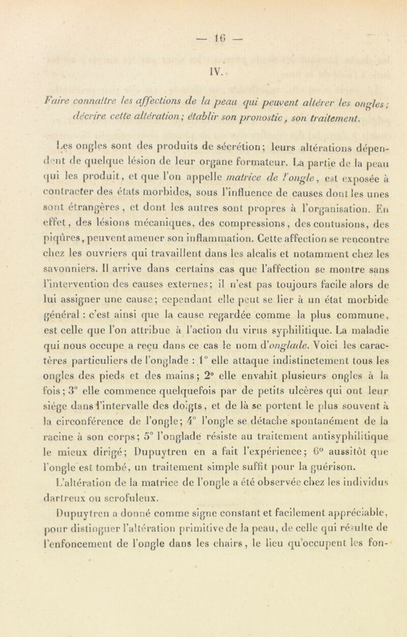 IV.. Faire connaître les affections de la peau qui peuvent altérer (es ongles; décrire cette altération; établir son pronostic, son traitement. Les ongles sont des produits de sécrétion; leurs altérations dépen- dent de quelque lésion de leur organe formateur. La partie de la peau qui les produit, et que l’on appelle matrice de l’ongle, est exposée à contracter des états morbides, sous l’influence de causes dont les unes sont étrangères , et dont les autres sont propres à l’organisation. En effet, des lésions mécaniques, des compressions, des contusions, des piqûres, peuvent amener son inflammation. Cette affection se rencontre chez les ouvriers qui travaillent dans les alcalis et notamment chez les savonniers. 11 arrive dans certains cas que l’affection se montre sans l’intervention des causes externes; il n’est pas toujours facile alors de lui assigner une cause; cependant elle peut se lier à un état morbide général : c’est ainsi que la cause regardée comme la plus commune, est celle que l’on attribue à l’action du virus syphilitique. La maladie qui nous occupe a reçu dans ce cas le nom à'onglade. Voici les carac- tères particuliers de l’onglade : 1° elle attaque indistinctement tous les ongles des pieds et des mains; 2° elle envahit plusieurs ongles à la fois ; 3° elle commence quelquefois par de petits ulcères qui ont leur siège dans l’intervalle des doigts, et de là se portent le plus souvent à la circonférence de l’ongle; 4° l’ongle se détache spontanément de la racine à son corps; 5° l’onglade résiste au traitement antisyphilitique le mieux dirigé; Dupuytren en a fait l’expérience; 0° aussitôt que l’ongle est tombé, un traitement simple suflit pour la guérison. L’altération de la matriee de l’ongle a été observée chez les individus dartreux ou scrofuleux. Dupuytren a donné comme signe constant et facilement appréciable, pour distinguer l’altération primitive de la peau, de celle qui résulte de l’enfoncement de l’ongle dans les chairs, le lieu qu occupent les fon-