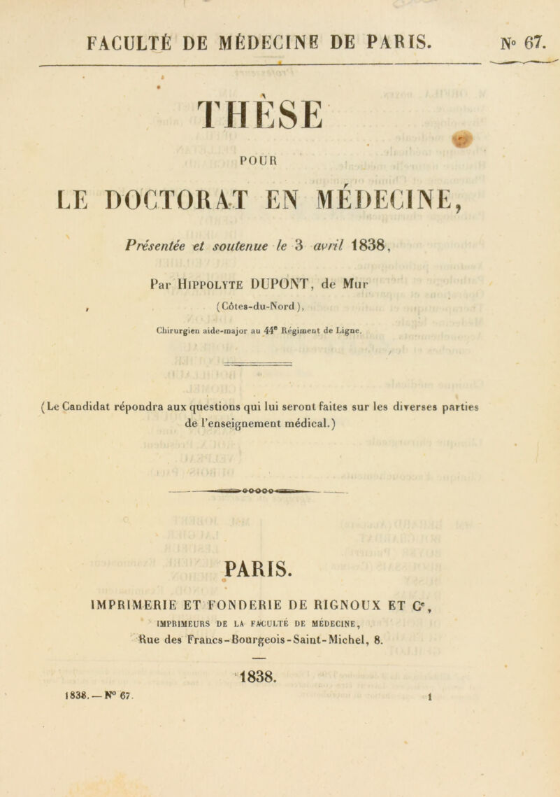 FACULTÉ DE MÉDECINE DE PARIS. N» 07. THÈSE POUlî LE DOCTORAT EN MÉDECINE, Présentée et soutenue le 3 avril 1838, Par HlPPOLYTE DUPONT, de Mur ( Côtes-du-Nord ), Chirurgien aide-major au 44e Régiment de Ligne. (Le Candidat répondra aux questions qui lui seront faites sur les diverses parties de renseignement médical.) PARIS. IMPRIMERIE ET FONDERIE DE RIGNOUX ET G% IMPRIMEURS DE LA FACULTÉ DE MÉDECINE, Rue des Francs-Bourgeois-Saint-Michel, 8. 1838.