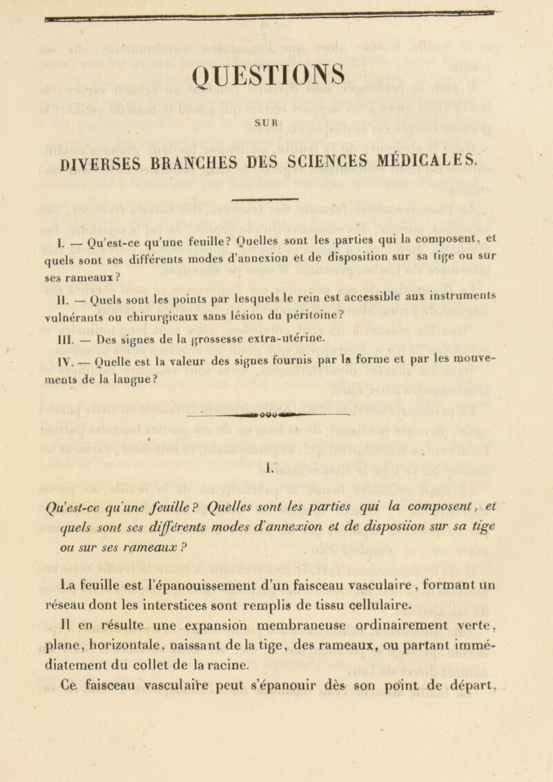 QUESTIONS SUR DIVERSES BRANCHES DES SCIENCES MÉDICALES. 1. _ Qu’est-ce qu’une feuille? Quelles sont les parties qui la composent, et quels sont ses différents modes d’annexion et de disposition sur sa tige ou sur ses rameaux ? H. _ Quels sont les points par lesquels le rein est accessible aux instruments vulnérants ou chirurgicaux sans lésion du péritoine? III. — Des signes de la grossesse extra-utérine. IY. — Quelle est la valeur des signes fournis par la forme et par les mouve- ments de la langue ? i. Qu est-ce qu’une feuille ? Quelles sont les parties qui la composent, et (fuels sont ses différents modes d'annexion et de disposiion sur sa tige ou sur ses rameaux ? La feuille est Fépanouissement d’un faisceau vasculaire, formant un réseau dont les interstices sont remplis de tissu cellulaire. 11 en résulte une expansion membraneuse ordinairement verte, plane, horizontale, naissant de la tige, des rameaux, ou partant immé- diatement du collet de la racine. Ce faisceau vasculaire peut s’épanouir dès son point de départ.