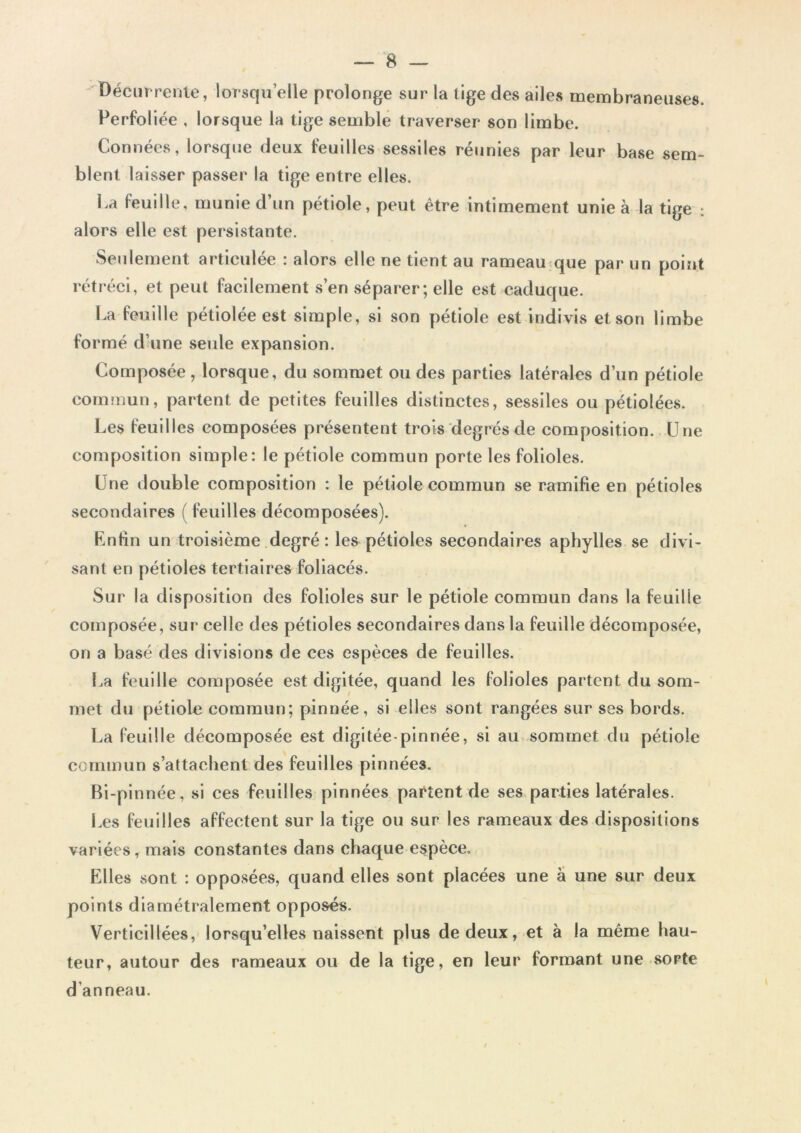 Récurrente, lorsqu’elle prolonge sur la tige des ailes membraneuses. Perfoliée , lorsque la tige semble traverser son limbe. Connées, lorsque deux feuilles sessiles réunies par leur base sem- blent laisser passer la tige entre elles. La feuille, munie d un pétiole, peut être intimement unie à la tige : alors elle est persistante. Seulement articulée : alors elle ne tient au rameau que par un point rétréci, et peut facilement s’en séparer; elle est caduque. La feuille pétiolée est simple, si son pétiole est indivis et son limbe formé d’une seule expansion. Composée, lorsque, du sommet ou des parties latérales d’un pétiole commun, partent de petites feuilles distinctes, sessiles ou pétiolées. Les feuilles composées présentent trois degrés de composition. Une composition simple: le pétiole commun porte les folioles. Une double composition : le pétiole commun se ramifie en pétioles secondaires (feuilles décomposées). Enfin un troisième degré : les pétioles secondaires aphylles se divi- sant en pétioles tertiaires foliacés. Sur la disposition des folioles sur le pétiole commun dans la feuilie composée, sur celle des pétioles secondaires dans la feuille décomposée, on a basé des divisions de ces espèces de feuilles. La feuille composée est digitée, quand les folioles partent du som- met du pétiole commun; pinnée, si elles sont rangées sur ses bords. La feuille décomposée est digitée-pinnée, si au sommet du pétiole commun s’attachent des feuilles pinnées. Bi-pinnée, si ces feuilles pinnées partent de ses parties latérales. Les feuilles affectent sur la tige ou sur les rameaux des dispositions variées, mais constantes dans chaque espèce. Elles sont : opposées, quand elles sont placées une à une sur deux points diamétralement opposés. Verticillées, lorsqu’elles naissent plus de deux, et à la même hau- teur, autour des rameaux ou de la tige, en leur formant une sorte d'anneau.