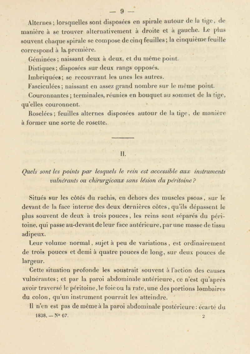 Alternes; lorsquelles sont disposées en spirale autour de la tige, de manière à se trouver alternativement à droite et k gauche. Le plus souvent chaque spirale se compose de cinq feuilles ; la cinquième feuille correspond à la première. Géminées; naissant deux à deux, et du meme point. Distiques; disposées sur deux rangs opposés. Imbriquées; se recouvrant les unes les autres. Fasciculées; naissant en assez grand nombre sur le même point. Couronnantes ; terminales, réunies en bouquet au sommet de la tige, qu’elles couronnent. Roselées; feuilles alternes disposées autour de la tige, de manière à former une sorte de rosette. II. Quels sont les points par lesquels le rein est accessible aux instruments vulnérants ou chirurgicaux sans lésion du péritoine P Situés sur les côtés du rachis, en dehors des muscles psoas, sur le devant de la face interne des deux dernières côtes, qu’ils dépassent le plus souvent de deux à trois pouces, les reins sont séparés du péri- toine, qui passe au-devant de leur face antérieure, par une masse de tissu adipeux. Leur volume normal, sujet k peu de variations, est ordinairement de trois pouces et demi k quatre pouces de long, sur deux pouces de largeur. Cette situation profonde les soustrait souvent à l’action des causes vulnérantes; et par la paroi abdominale antérieure, ce n’est qu’après avoir traversé le péritoine, le foie ou la rate, une des portions lombaires du colon, qu’un instrument pourrait les atteindre. Il n’en est pas de même k la paroi abdominale postérieure: écarté du 1838. — N° 67. 2