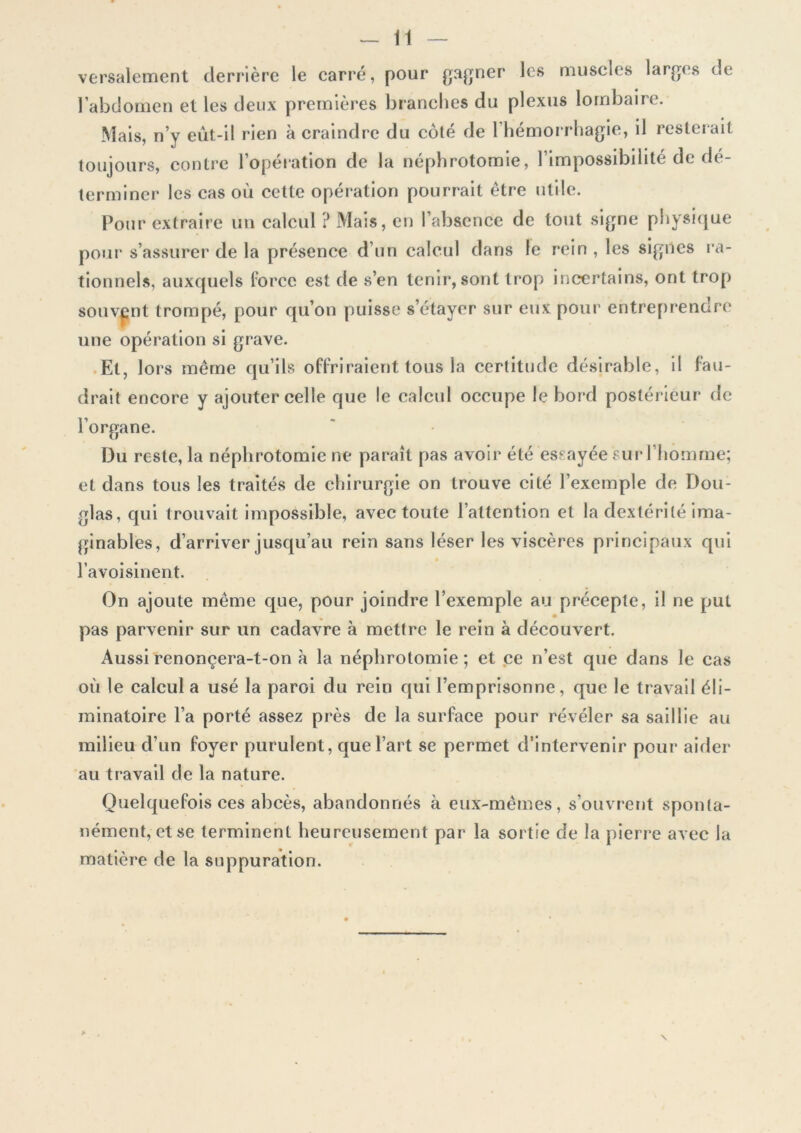 versalement derrière le carré, pour gagner les muscles larges de l’abdomen et les deux premières branches du plexus lombaire. Mais, n’y eût-il rien à craindre du côté de 1 hémorrhagie, il resterait toujours, contre 1 operation de la néphrotomie, 1 impossibilité de d( terminer les cas où cette opération pourrait être utile. Pour extraire un calcul ? Mais, en l’absence de tout signe physique pour s’assurer de la présence d’un calcul dans le rein, les signes ra- tionnels, auxquels force est de s’en tenir, sont trop incertains, ont trop souvent trompé, pour qu’on puisse s’étayer sur eux pour entreprendre une opération si grave. Et, lors même qu’ils offriraient tous la certitude désirable, il fau- drait encore y ajouter celle que le calcul occupe le bord postérieur de l’organe. Du reste, la néphrotomie ne paraît pas avoir été essayée sur l’homme; et dans tous les traités de chirurgie on trouve cité l’exemple de Dou- glas, qui trouvait impossible, avec toute l’attention et la dextérité ima- ginables, d’arriver jusqu’au rein sans léser les viscères principaux qui l’avoisinent. On ajoute même que, pour joindre l’exemple au précepte, il ne put pas parvenir sur un cadavre «à mettre le rein à découvert. Aussi renonçera-t-on à la néphrotomie ; et ce n’est que dans le cas où le calcul a usé la paroi du rein qui l’emprisonne, que le travail éli- minatoire l’a porté assez près de la surface pour révéler sa saillie au milieu d’un foyer purulent, que l’art se permet d’intervenir pour aider au travail de la nature. Quelquefois ces abcès, abandonnés à eux-mêmes, s’ouvrent sponta- nément, et se terminent heureusement par la sortie de la pierre avec la matière de la suppuration.