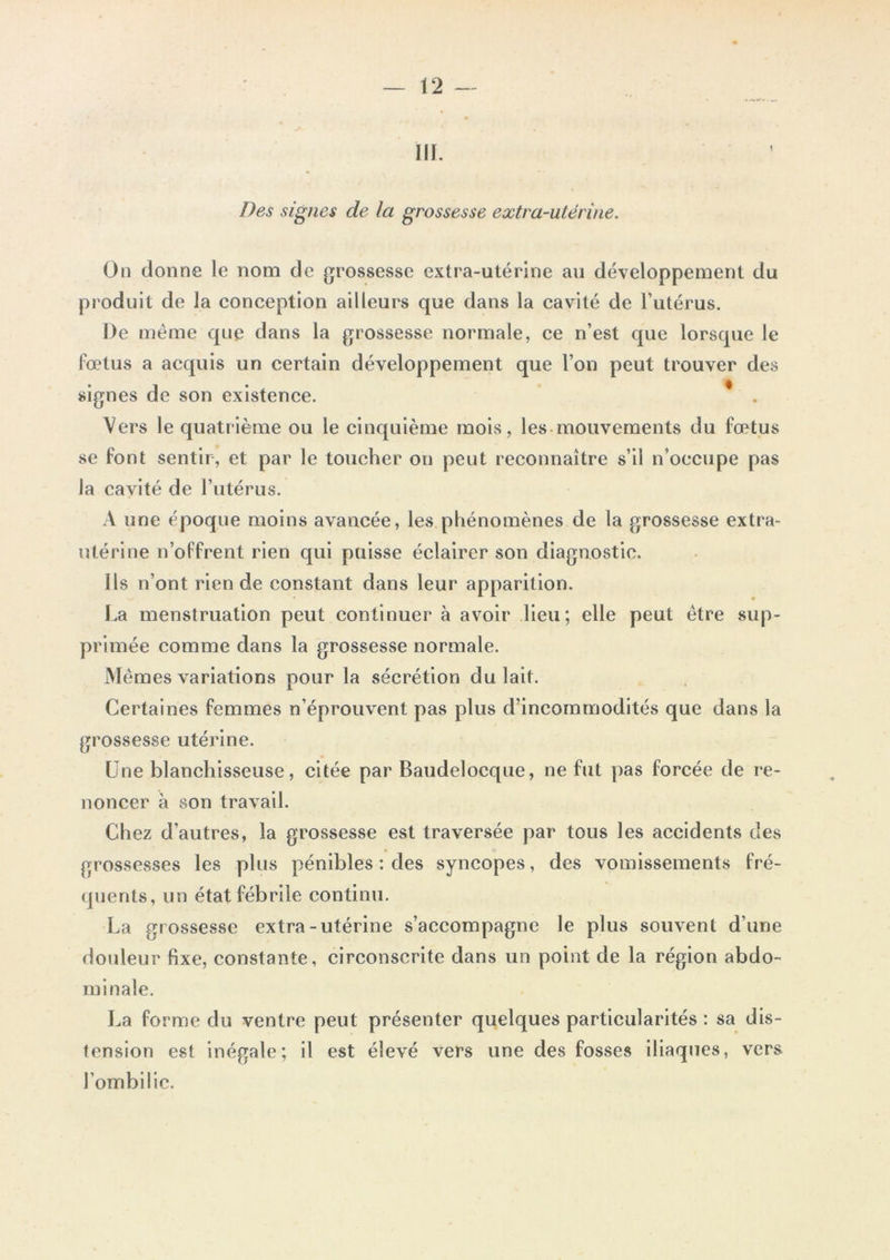 III. Des signes de la grossesse extra-utérine. On donne le nom de grossesse extra-utérine au développement du produit de la conception ailleurs que dans la cavité de l’utérus. De même que dans la grossesse normale, ce n’est que lorsque le fœtus a acquis un certain développement que l’on peut trouver des signes de son existence. Vers le quatrième ou le cinquième mois, les mouvements du fœtus se font sentir, et par le toucher on peut reconnaître s’il n’occupe pas Ja cavité de l’utérus. A une époque moins avancée, les phénomènes de la grossesse extra- utérine n’offrent rien qui puisse éclairer son diagnostic. Ils n’ont rien de constant dans leur apparition. La menstruation peut continuer à avoir lieu; elle peut être sup- primée comme dans la grossesse normale. Mêmes variations pour la sécrétion du lait. Certaines femmes n’éprouvent pas plus d’incommodités que dans la grossesse utérine. Une blanchisseuse, citée par Baudelocque, ne fut pas forcée de re- noncer à son travail. Chez d’autres, la grossesse est traversée par tous les accidents des grossesses les plus pénibles : des syncopes, des vomissements fré- quents, un état fébrile continu. La grossesse extra-utérine s’accompagne le plus souvent d’une douleur fixe, constante, circonscrite dans un point de la région abdo- minale. La forme du ventre peut présenter quelques particularités: sa dis- tension est inégale; il est élevé vers une des fosses iliaques, vers l’ombilic.
