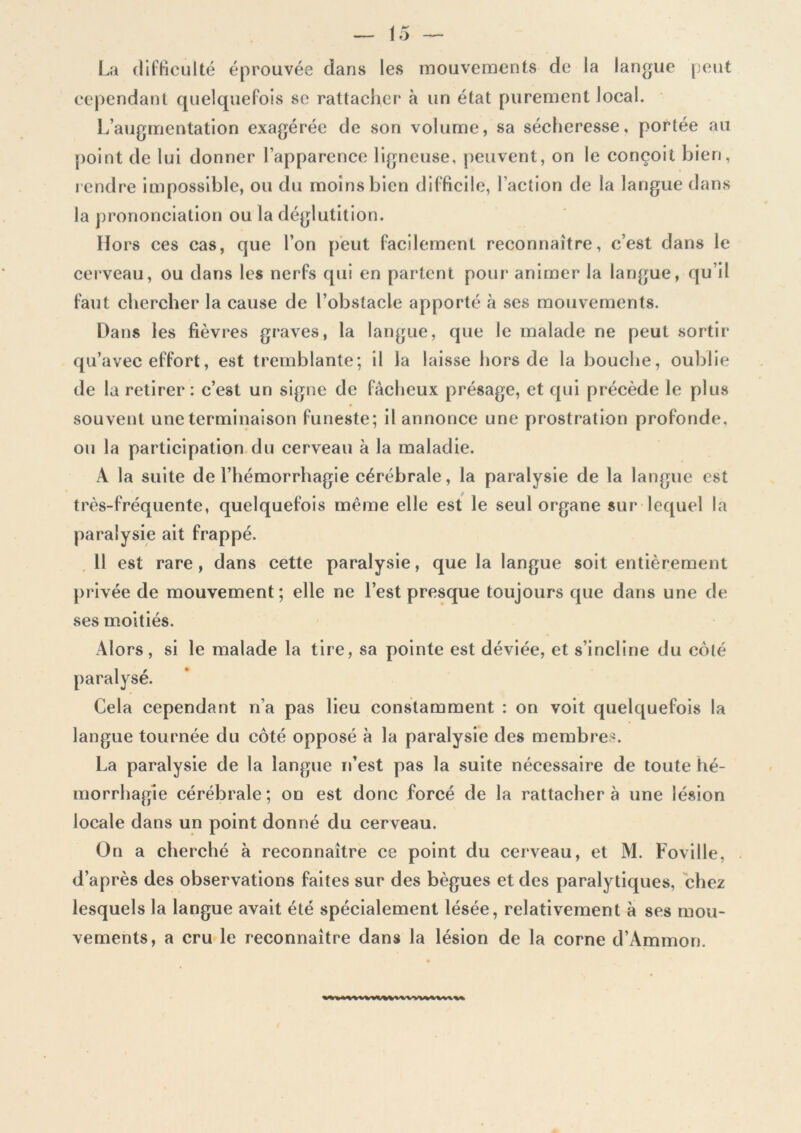 La difficulté éprouvée clans les mouvements de la langue peut cependant quelquefois se rattacher à un état purement local. L’augmentation exagérée de son volume, sa sécheresse, portée au point de lui donner l’apparence ligneuse, peuvent, on le conçoit bien, rendre impossible, ou du moins bien difficile, l’action de la langue dans la prononciation ou la déglutition. Hors ces cas, que l’on peut facilement reconnaître, c’est dans le cerveau, ou dans les nerfs qui en partent pour animer la langue, qu’il faut chercher la cause de l’obstacle apporté à ses mouvements. Dans les fièvres graves, la langue, que le malade ne peut sortir qu’avec effort, est tremblante; il la laisse hors de la bouche, oublie de la retirer: c’est un signe de fâcheux présage, et qui précède le plus souvent une terminaison funeste; il annonce une prostration profonde, ou la participation du cerveau à la maladie. A la suite de l’hémorrhagie cérébrale, la paralysie de la langue est très-fréquente, quelquefois même elle est le seul organe sur lequel la paralysie ait frappé. Il est rare, dans cette paralysie, que la langue soit entièrement privée de mouvement; elle ne l’est presque toujours que dans une de ses moitiés. Alors, si le malade la tire, sa pointe est déviée, et s’incline du côté paralysé. Cela cependant n’a pas lieu constamment : on voit quelquefois la langue tournée du côté opposé à la paralysie des membres. La paralysie de la langue n’est pas la suite nécessaire de toute hé- morrhagie cérébrale; on est donc forcé de la rattachera une lésion locale dans un point donné du cerveau. On a cherché à reconnaître ce point du cerveau, et M. Foville, d’après des observations faites sur des bègues et des paralytiques, chez lesquels la langue avait été spécialement lésée, relativement à ses mou- vements, a cru le reconnaître dans la lésion de la corne d’Ammon.