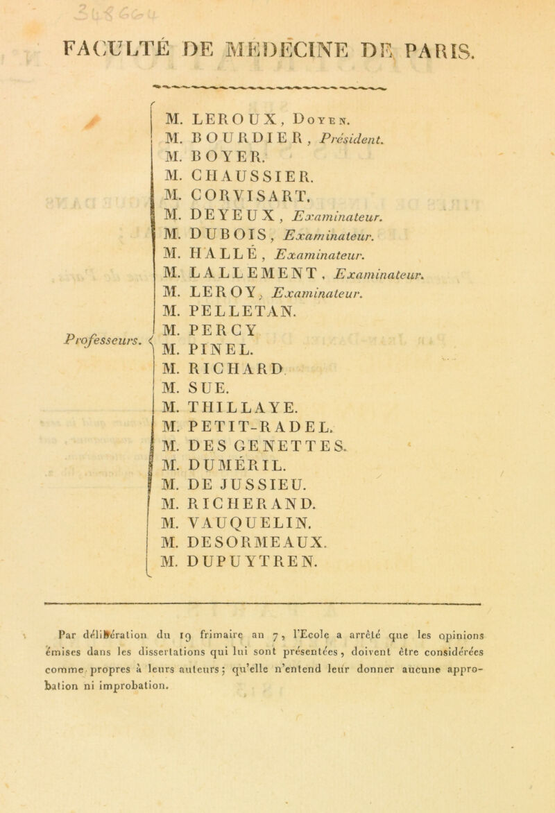 FACULTE DE MEDECINE DE, PARIS. M. LEROUX, Doyen. M. B O U R D I E R , Président. M. BOYER. M. G H AUSSI ER. M. G OR VI SA Rï. M. D E Y E U X , Examinateur. M. DUBOIS, Examinateur. M. HALLE , Examinateur. M. LALLEMENT, Examinateur. M. LE R O Y ; Examinateur. M. PELLETAN. Professeurs, i M. PER G Y M. PINEL. M. RICHARD. M. SUE. M. THILLAYE. M. PETIT-RADEL. M. DES GENETTES. I M. DUMÉRIL. I M. DE JUSSIEU. M. R IG HER AND. M. VAUQUELIN. M. DESORMEAUX. M. DUPUYTREN. Par tléliUcralion du 19 frimaire an 7, l'Ecole a arrêté que les opinions émises dans les dissertations qui lui sont présentées, doivent être considérées comme-propres a leurs auteurs 5 qu’elle n’entend leur donner aucune appro- bation ni Improbation.