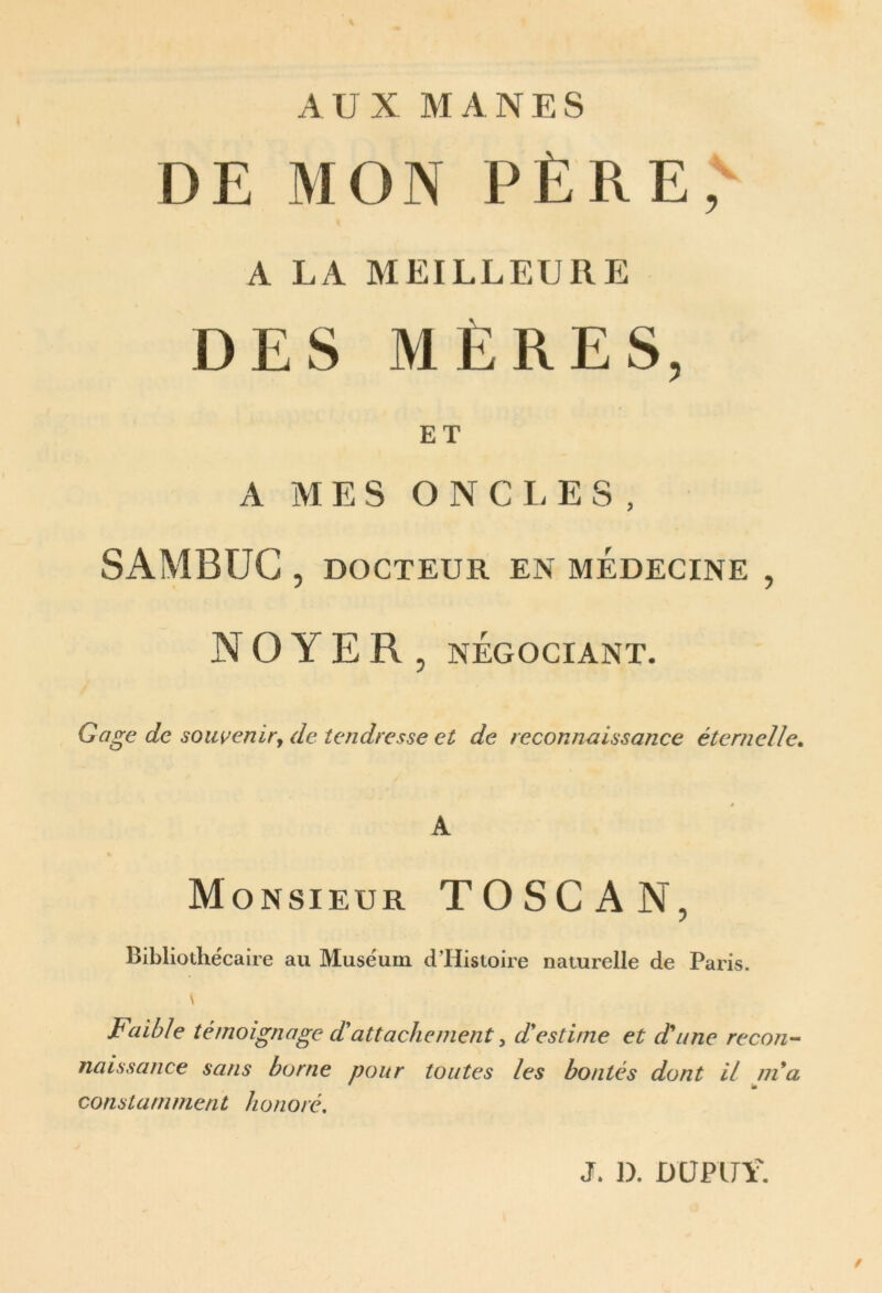 AUX MANES DE MON PÈRE,^ A LA MEILLEURE DES MERES, ET A MES ONCI. ES, SAMBÜG , DOCTEUR EN MEDECINE , NOYER, NÉGOCIANT. Gage de soiweniry de tendresse et de reconnaissance éternelle^ » A Monsieur TOSCAN, Bibliothécaire au Muséum dHistoire naturelle de Paris. \ Faible témoignage d'attachement ^ d'estime et d'une recon- naissance sans borne pour toutes les bontés dont il nia constamment honoré, J. D. DÜPIJŸ. /