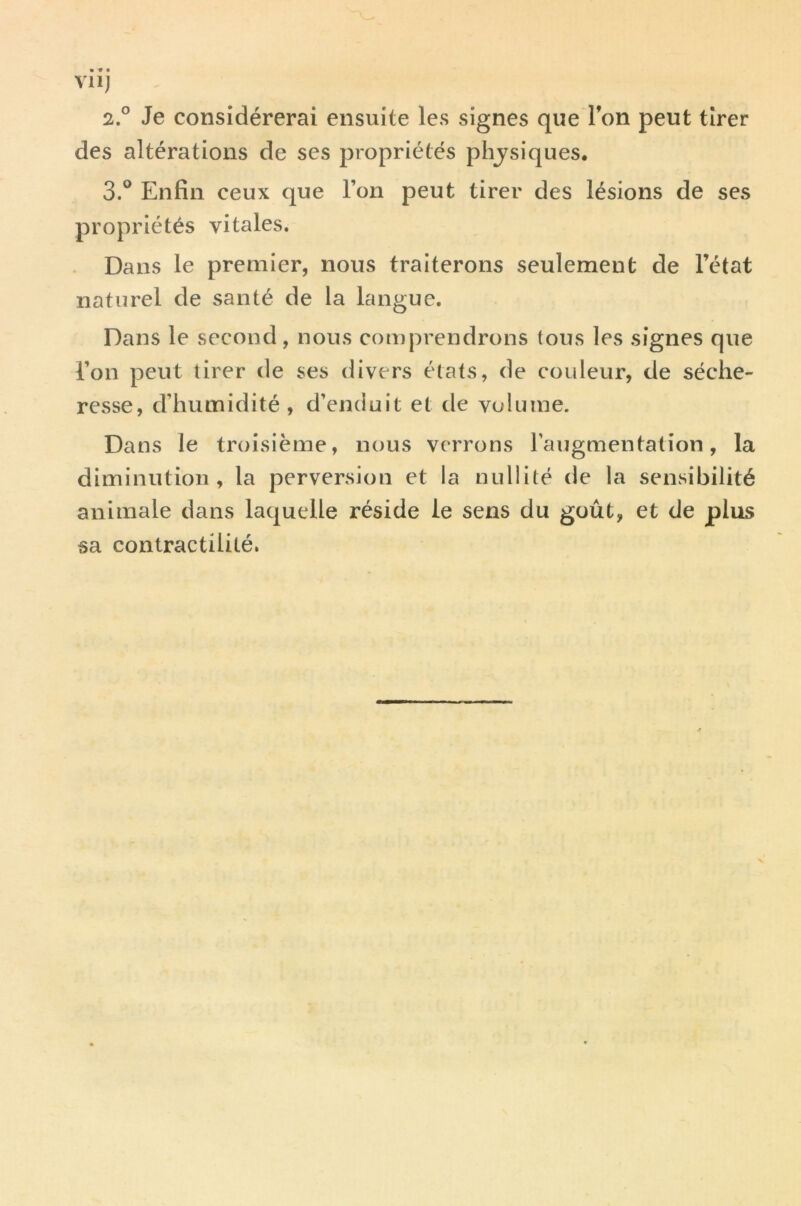 VI Ij 2. ° Je considérerai ensuite les signes que Ton peut tirer des altérations de ses propriétés physiques. 3. ^* Enfin ceux que l’on peut tirer des lésions de ses propriétés vitales. Dans le premier, nous traiterons seulement de l’état naturel de santé de la langue. Dans le second, nous comprendrons tous les signes que l’on peut tirer de ses divers états, de couleur, de séche- resse, d’humidité , d’enduit et de volume. Dans le troisième, nous verrons l’augmentation, la diminution, la perversion et la nullité de la sensibilité animale dans laquelle réside le sens du goût, et de plus sa contractilité.