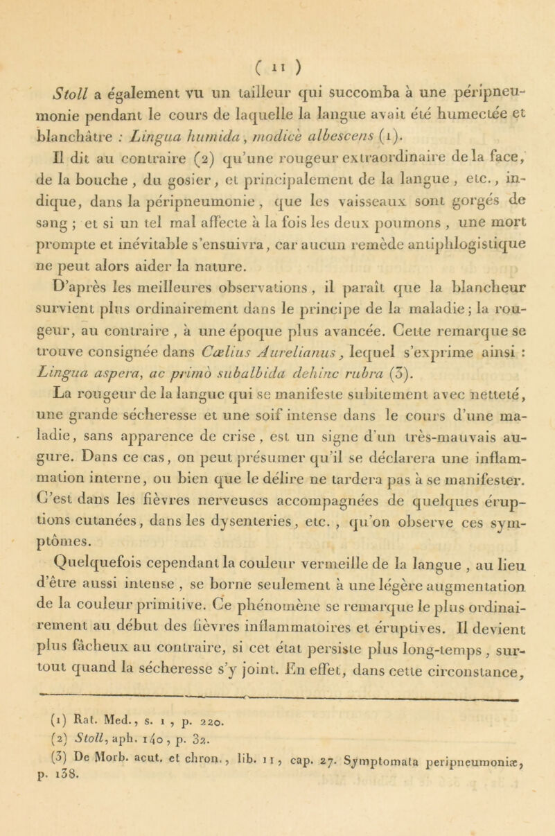 Stoll a également vu un tailleur qui succomba à une péripneu- monie pendant le cours de laquelle la langue avait été humectée et blanchâtre ; Lingua hiunida, moclich albescens (i). Il dit au contraire (2) qu’une rougeur extraordinaire delà face, de la bouche , du gosier, et principalement de la langue , etc., in- dique, dans la péripneumonie , que les vaisseaux sont gorgés de sang ; et si un tel mal affecte à la fois les deux poumons , une mort prompte et inévitable s’ensuivra, car aucun remède antiphlogistique ne peut alors aider la nature. D’après les meilleures observations , il paraît que la blancheur survient plus ordinairement dans le principe de la maladie; la rou- geur, au contraire , à une époque plus avancée. Cette remarque se trouve consignée dans Cœllas Auvelianus, lequel s’exprime ainsi : Lingua aspera, cic primo subalbicla clehinc ritbra (5). La rougeur de la langue qui se manifeste subitement avec netteté, une grande sécheresse et une soif intense dans le cours d’une ma- ladie , sans apparence de crise , est un signe d’un très-mauvais au- gure. Dans ce cas, on peut présumer qu’il se déclarera une inflam- mation interne, ou bien que le délire ne tardei'a pas à se manifester. C’est dans les fièvres nei'veuses accompagnées de quelques érup- tions cutanées, dans les dysenteries, etc. , qu’on observe ces sym- ptômes. Quelquefois cependant la couleur vermeille de la langue , au lieu d être aussi intense , se borne seulement à une légère augmentation de la couleur primitive. Ce phénomène se remarque le plus ordinai- rement au début des lièvres inflammatoires et éruptives. Il devient plus fâcheux au contraire, si cet état persiste plus long-temps, sur- tout quand la secheresse s’y joint. Ln effet, dans cette circonstance. (1) Rat. Med., s. 1 , p. 220. (2) Sloll^ aph. i4o , p. 32. (3) De Moib. acut. et chron,, lib. 11 , cap. 27. Sj'mptomala peripneumoniae, p. i38.