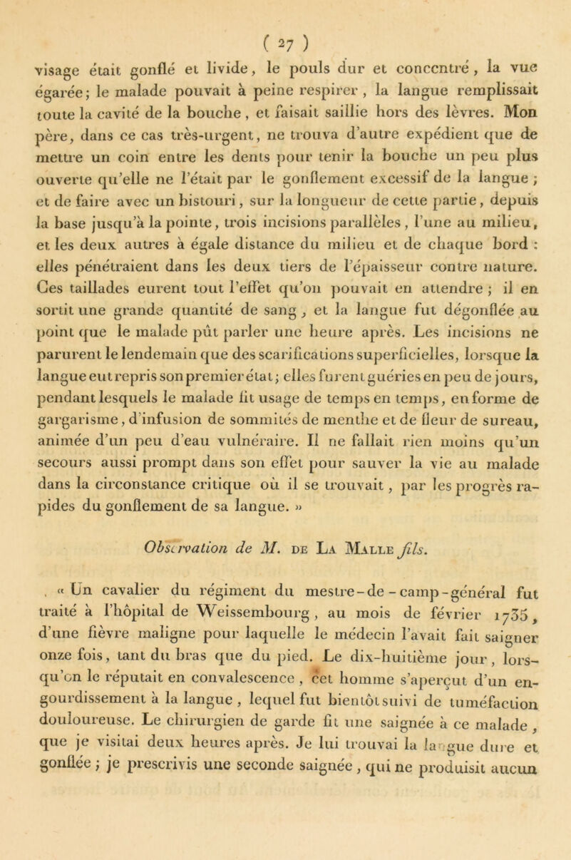 visage était gonflé et livide, le pouls dur et concentré , la vue égarée; le malade pouvait à peine respirer, la langue remplissait toute la cavité de la bouche , et faisait saillie hors des lèvres. Mon père, dans ce cas très-urgent, ne trouva d’autre expédient que de mettre un coin entre les dents pour tenir la bouche un peu plus ouverte qu’elle ne l’était par le gonflement excessif de la langue ; et de faire avec un bistouri, sur la longueur de cette partie, depuis la base jusqu’à la pointe, trois incisions parallèles , l’une au milieu, et les deux autres à égale distance du milieu et de chaque bord : elles pénétraient dans les deux tiers de l’épaisseur contre nature. Ces taillades eurent tout l’elFet qu’on ])ouvait en attendre ; il en sortit une grande quantité de sang ^ et la langue fut dégonflée au point que le malade pût parler une heure après. Les incisions ne parurent le lendemain que des scarifications superficielles, lorsque la langue entrepris son premier état; elles furent guéries en peu de jours, pendant lesquels le malade fit usage de temps en lemjis, en forme de gargarisme, d’infusion de sominiiés de menthe et de fleur de sureau, animée d’un peu d’eau vulnéraire. Il ne fallait rien moins qu’un secours aussi prompt dans son effet pour sauver la vie au malade dans la circonstance critique où il se trouvait, par les progrès ra- pides du gonflement de sa langue. » Observation de M. de La Malle fils. . « Ün cavalier du régiment du mestre- de - camp-général fut traité à l’hôpital de Weissembourg , au mois de février 1735, d’une fièvre maligne pour laquelle le médecin l’avait fait saisner onze fois, tant du bras que du pied. Le dix-huitième jour , lors- qu’on le réputait en convalescence , cet homme s’aperçut d’un en- gourdissement à la langue, lequel fut bientôt suivi de tuméfaction douloureuse. Le chirurgien de garde fit une saignée à ce malade , que je visitai deux heures après. Je lui trouvai la langue dîn e et gonflée ; je prescrivis une seconde saignée , qui ne produisit aucun