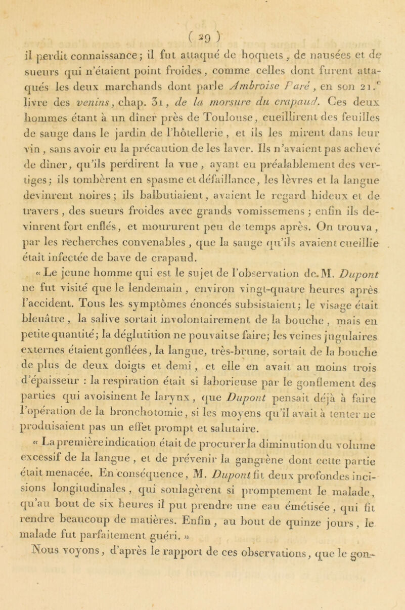 ( ^9 ) il pjerclii connaissance; il fut attaque de hoquets ^ de naiisees et de sueurs ([ui n’étaient point froides, comme celles dont furent atta- qués les deux marchands dont parle Ambroise Farê, en sojî 21/' livre des venins, 3i, de la morsure du crapaud. Ces deux hommes étant à un dîner près de Toulouse, cueillirent des feuilles de sauge dans le jardin de riiôtellerie , et ils les mirent dans leur vin , sans avoir eu la précaution de les laver. Iis n’avaient pas achevé de dîner, qu’ils perdirent la vue, ayant eu préalablement des ver- tiges; ils tombèrent en spasme et défaillance, les lèvu’es et la langue devinrent noires; ils balbutiaient, avaient le regard hideux et de travers , des sueurs froides avec grands vomissemens ; enfin ils de- vinrent fort enflés, et moururent peu de temps après. On trouva , par les recherches convenables , que la sauge qu’ils avaient cueillie était infectée de bave de crapaud. «Le jeune homme qui est le sujet de l’observation de.M. Dupont ne fut visité que le lendemain , environ vingt-quatre heures après l’accident. Tous les- symptômes énoncés subsistaient; le visage était bleuâtre, la salive sortait involontairement de la bouche , mais en petite quantité; la déglutition ne pouvaitse faire; les veines jugulaires externes étaient gonflées, la langue, très-brune, sortait de la bouche de plus de deux doigts et demi, et elle en avait au moins trois d’épaisseur : la respiration était si laborieuse par le gonflement des parties qui avoisinent le larynx, que Dupont pensait déjà à faire 1 opération de la bronchotomie, si les moyens qu’il avait â tenter ne produisaient pas un effet prompt et salutaire. « La première indication était de procurer la diminutiondu volume excessif de la langue , et de prévenir la gangiène dont cette partie était menacée. En conséquence, M. Dupont üi deux profondes inci- sions longitudinales, qui soulagèrent si promptement le malade, qu’au bout de six heures il put prendre une eau éinétisée , qui fit rendre beaucoup de matières. Enfin, au bout de quinze jours, le malade fut parfaitement guéri. ^ JN^ous voyons, dapres le rapport de ces observations, que le gon.-