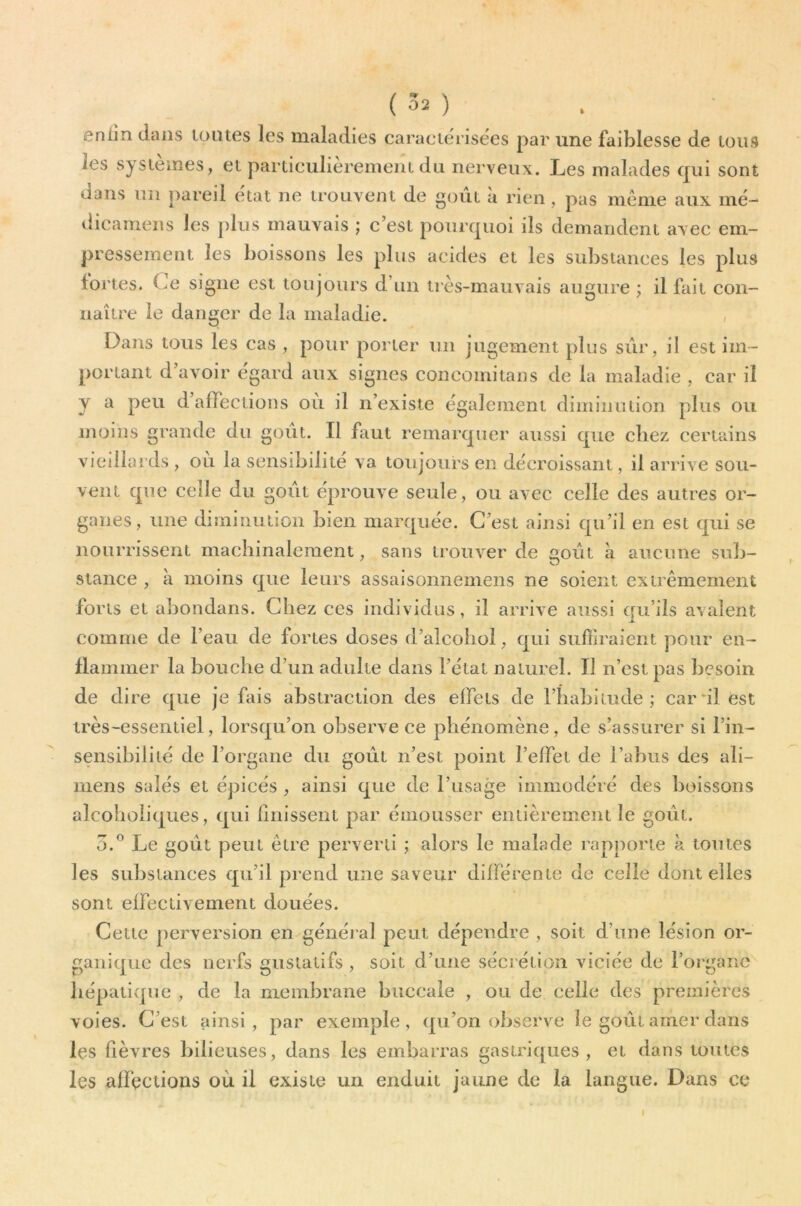 (30 enlin dans loiues les maladies caraciéiisëes par une faiblesse de loiis les systèmes, et particulièrement du nerveux. Les malades qui sont dans un pareil état ne trouvent de goût à rien, pas môme aux mé- dieameiis les plus mauvais ; c’est pourquoi ils demandent avec em- pressement les boissons les plus acides et les substances les plus fortes. Ce signe est toujours d’un très-mauvais augure ; il fait con- naître le danger de la maladie. Dans tous les cas , pour porter un jugement plus sûr, il est im- portant d avoir egard aux signes concoinitans de la maladie , car d y a peu d affections où il n’existe également diminution plus ou uioins grande du goût. Il faut remarquer aussi que chez certains vieillards , ou la sensibilité va toujours en décroissant, il arrive sou- vent que celle du goût éprouve seule, ou avec celle des autres or- ganes, une diminution bien marquée. C’est ainsi qu’il en est qui se nourrissent machinalement, sans trouver de goût a aucune sub- stance , à moins que leurs assaisonnemens ne soient extrêmement forts et abondans. Chez ces individus, il arrive aussi qu’ils avalent comme de l’eau de fortes doses d’alcobol, qui suffiraient pour en- flammer la bouche d’un adulte dans l’état naturel. Il n’est pas besoin de dire que je fais abstraction des effets de l’habitude; carnlest très-essentiel, lorsqu’on observe ce phénomène, de s’assurer si l’in- sensibilité de l’organe du goût n’est point l’elfet de l’abus des ali- mens salés et épicés , ainsi que de l’usage immodéré des boissons alcohoiiques, qui Unissent par émousser entièrement le goût. 5.^ Le goût peut être perverti ; alors le malade rapporte à toutes les substances qu’il prend une saveur différente de celle dont elles sont effectivement douées. Cette perversion en généi al peut dépendre , soit d’une lésion or- ganique des nerfs gustatifs , soit d’une sécrétion viciée de l’organe hépatique , de la membrane buccale , ou de celle des premières voies. C’est ainsi, par exemple, qu’on observe le goût amer dans les fièvres bilieuses, dans les embarras gastriques, et dans toutes les affections où il existe un enduit jaune de la langue. Dans ce