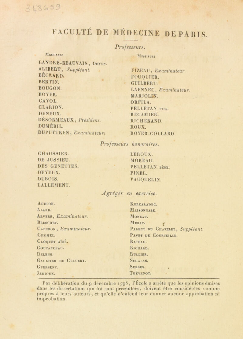 FACULTÉ DE MÉDECINE DE PARIS. Professeurs. Messieurs LANDRÉ-BEAUVAIS, Doyen. AUBERT, Suppléant. BÉCLARD. bertin. BOUGON. BOYER. CAYOL. CLARION. DENEUX. DÉSORMEAUX, Président. DUiMÉRIL. DUPUYTREN, Examinateur. CHAUSSIER. DE JUSSIEU. DES GENETTES. DEYEUX. DUBOIS. LALLEMENT. Adelon. Alard. Arvers, Examinateur. Breschet. Capuron, Examinateur. CnOMEL. C LOQUET AÎNÉ. Coutanceau. Delens. Gacltier de Claübry. G 1ER SE NT. Jadiodx. Messieurs FIZEAU, Examinateur. FOUQUIER. GUILBERT. LAENNEC, Examinateur. MAR) OLIN. ORFILA. PELLETAN fils. RÉCAMJER. RICHERAND. ROUX. ROYER-COLLARD. Rercaradec. Maisonnabe. Moreau. Murat. ç Parent dû Châtelet, Suppléant. Pavet de Coürteille. Rateau. Richard. Rullier. SÉGALAS. Serres. • , Thévenot. Professeurs honoraires. LEROUX. MOREAU. PELLE LAN père. PINEL. VAUQUELIN. Agrégés en exercice. r Par délibération du 9 décembre 1798, l’Ecole a arrêté que les opinions émises dans les dissertations qui lui sont présentées, doivent être considérées comme propres à leurs auteurs, et qu’elle n’entend leur donner aucune approbation ni improbation.