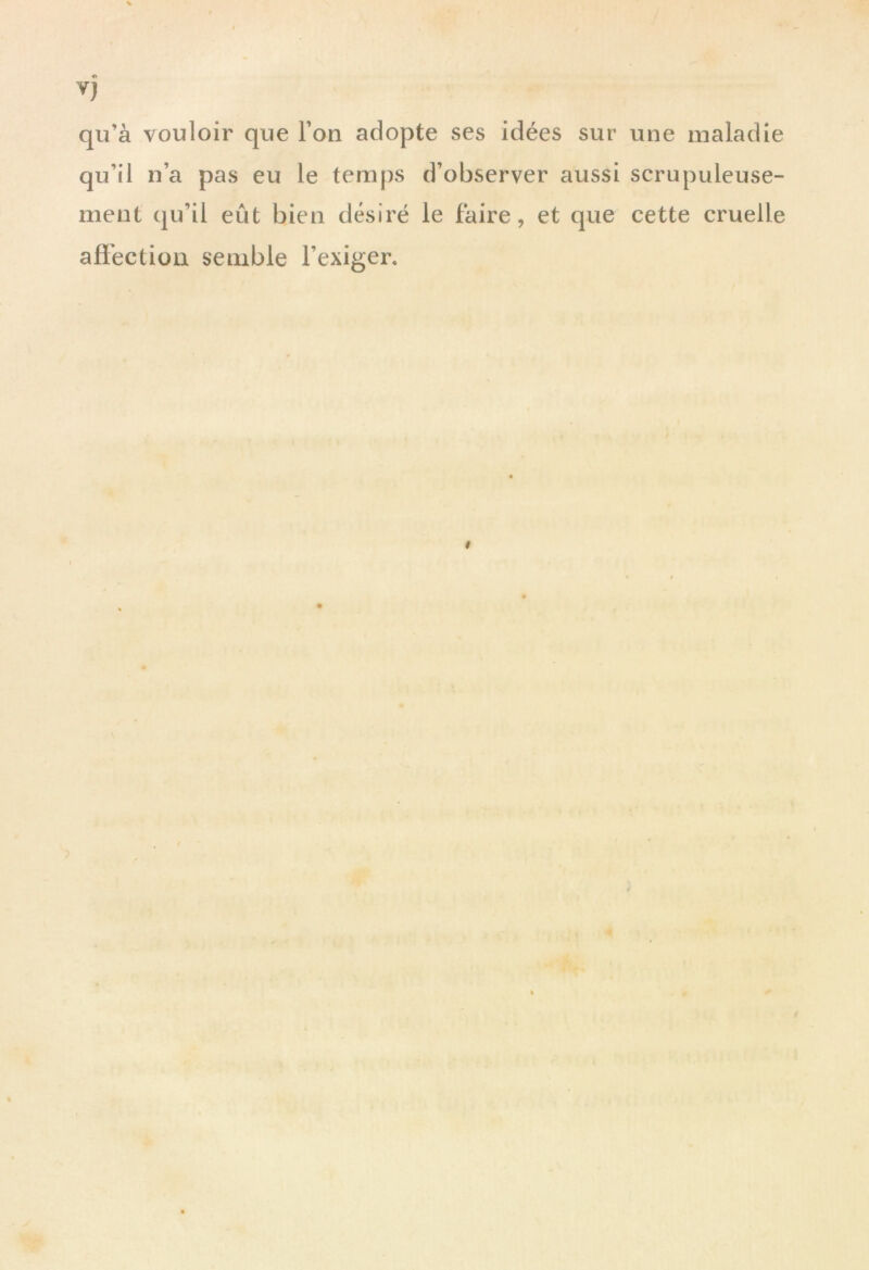 « Y} qu’à vouloir que l’on adopte ses idées sur une maladie qu’il n’a pas eu le temps d’observer aussi scrupuleuse- ment qu’il eût bien désiré le faire, et que cette cruelle affection semble l’exiger.