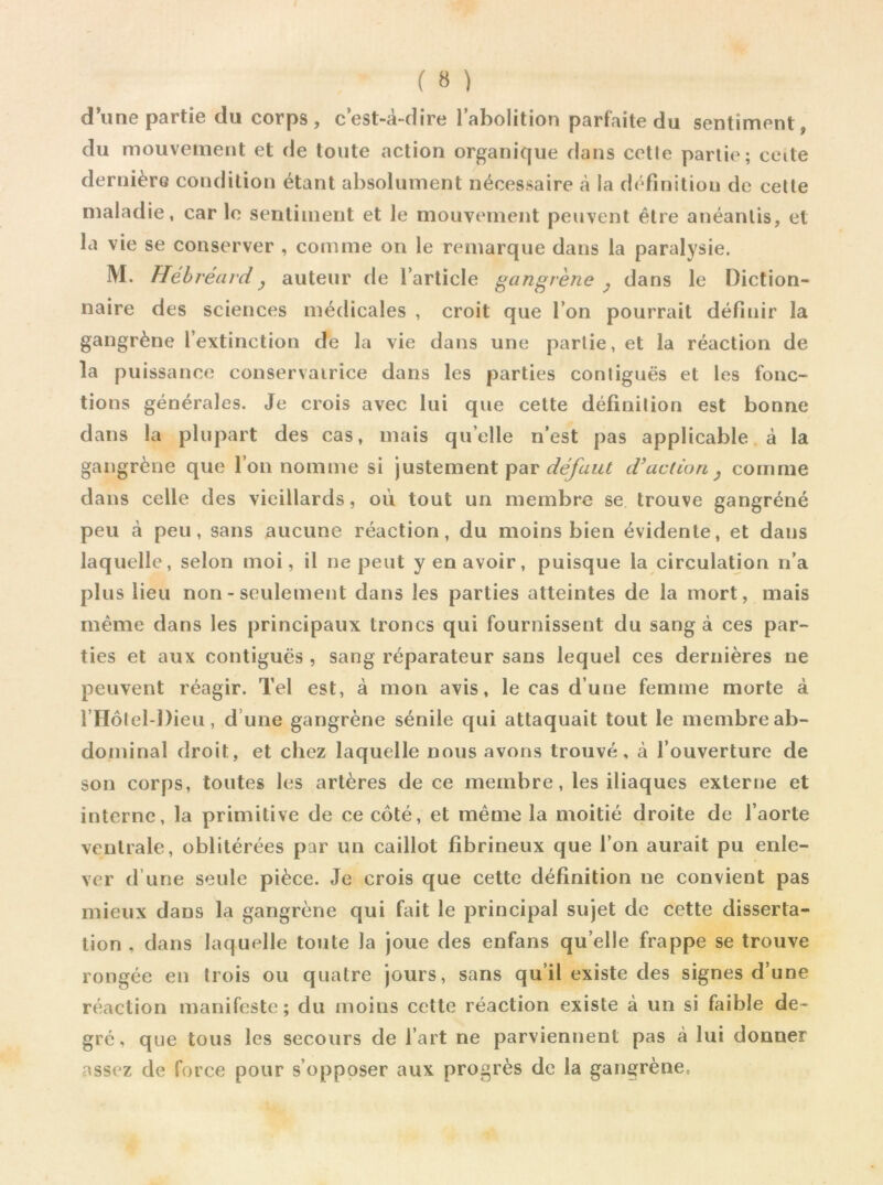 d’une partie du corps, c’est-à-dire l’abolition parfaite du sentiment, du mouvement et de toute action organique dans cetle partie; ceite dernière condition étant absolument nécessaire à la définition de cette maladie, car le sentiment et le mouvement peuvent être anéantis, et la vie se conserver , comme on le remarque dans la paralysie. M. Hebréardy auteur de l’article gangrène , dans le Diction- naire des sciences médicales , croit que l’on pourrait définir la gangrène l’extinction de la vie dans une partie, et la réaction de la puissance conservatrice dans les parties contiguës et les fonc- tions générales. Je crois avec lui que cette définition est bonne dans la plupart des cas, mais quelle n’est pas applicable à la gangrène que l’on nomme si justement par défaut d’action, comme dans celle des vieillards, où tout un membre se trouve gangréné peu à peu, sans aucune réaction, du moins bien évidente, et dans laquelle, selon moi, il ne peut y en avoir, puisque la circulation n’a plus lieu non - seulement dans les parties atteintes de la mort, mais même dans les principaux troncs qui fournissent du sang à ces par- ties et aux contiguës , sang réparateur sans lequel ces dernières ne peuvent réagir. Tel est, à mon avis, le cas d’une femme morte à l’Hôtel-Dieu, d une gangrène sénile qui attaquait tout le membre ab- dominal droit, et chez laquelle nous avons trouvé, à l’ouverture de son corps, toutes les artères de ce membre, les iliaques externe et interne, la primitive de ce coté, et même la moitié droite de l’aorte ventrale, oblitérées par un caillot fibrineux que l’on aurait pu enle- ver d’une seule pièce. Je crois que cette définition ne convient pas mieux dans la gangrène qui fait le principal sujet de cette disserta- tion , dans laquelle toute la joue des enfans qu elle frappe se trouve rongée en trois ou quatre jours, sans qu’il existe des signes d’une réaction manifeste; du moins cette réaction existe à un si faible de- gré, que tous les secours de l’art ne parviennent pas à lui donner assez de force pour s’opposer aux progrès de la gangrène.