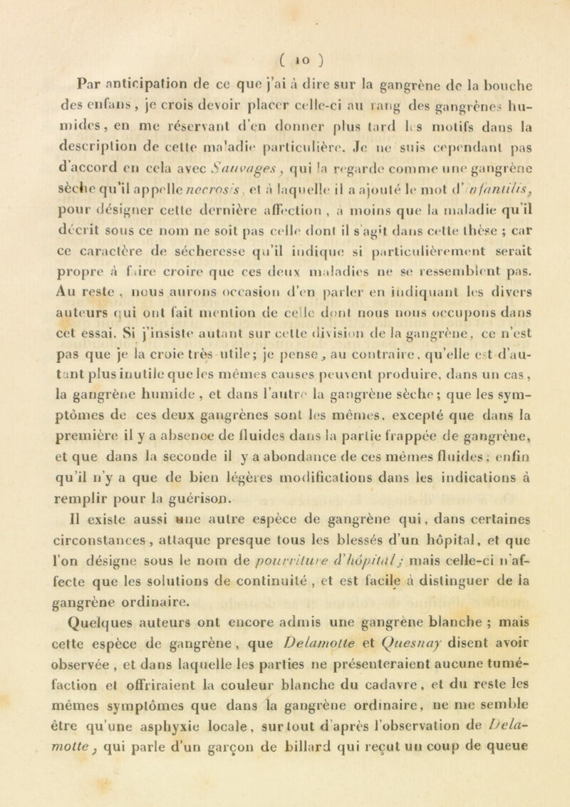 Par anticipation de ce que j’ai à dire sur la gangrène de la bouche des en fa n s, je crois devoir placer celle-ci au rang des gangrènes hu- mides, en me réservant d’en donner plus tard h s motifs dans la description de cette ma’adie particulière. Je ne suis cependant pas d accord en cela avec Sauvages , qui la regarde comme une gangrène sèche qu’il appelle nccms:s et à laquelle il a ajouté le mot d nfantihs pour désigner cette dernière affection , a moins que la maladie qu il décrit sous ce nom ne soit pas celle dont il s ag't dans cette thèse ; car ce caractère de sécheresse qu’il indique si particulièrement serait propre à f.ire croire que ces deux maladies ne se ressemblent pas. Au reste , nous aurons occasion d’en parler en indiquant les divers auteurs qui ont fait mention de ce le dont nous nous occupons dans cet essai. Si j’insiste autant sur celle division de la gangrène, ce n’est pas que je la croie très utile; je penseau contraire, qu elle e t d’au- tant plus inutile que les mêmes causes peuvent produire, dans un cas , la gangrène humide , et dans l’autre la gangrène sèche; cjue les sym- ptômes de ces deux gangrènes sont les mêmes, excepté que dans la première il y a absence de fluides dans la partie frappée de gangrène, et que dans la seconde il y a abondance de ces mêmes fluides ; enfin qu’il n’y a que de bien légères modifications dans les indications à remplir pour la guérison. Il existe aussi une autre espèce de gangrène qui, dans certaines circonstances, attaque presque tous les blessés d’un hôpital, et que l’on désigne sous le nom de pourriture d’hôpitalj mais celle-ci n’af- fecte que les solutions de continuité , et est facile à distinguer de ia gangrène ordinaire. Quelques auteurs ont encore admis une gangrène blanche ; mais cette espèce de gangrène , que Delamotte et Quesnay disent avoir observée , et dans laquelle les parties ne présenteraient aucune tumé- faction et offriraient la couleur blanche du cadavre, et du reste les mêmes symptômes que dans la gangrène ordinaire, ne me semble être qu’une asphyxie locale, sur tout d après l’observation de Dela- motte} qui parle d’un garçon de billard qui reçut un coup de queue